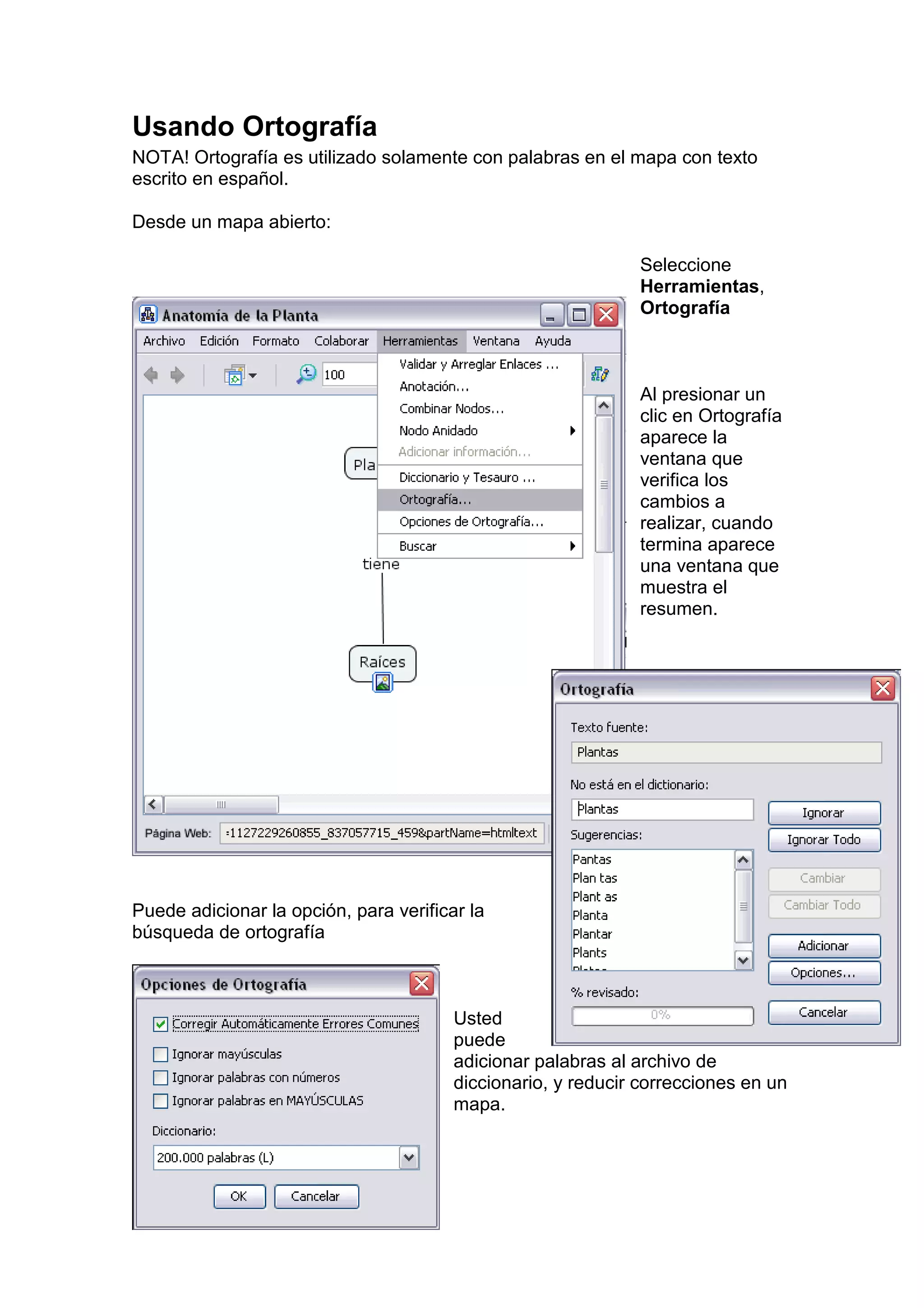 Usando Ortografía
NOTA! Ortografía es utilizado solamente con palabras en el mapa con texto
escrito en español.

Desde un mapa abierto:

                                                              Seleccione
                                                              Herramientas,
                                                              Ortografía



                                                              Al presionar un
                                                              clic en Ortografía
                                                              aparece la
                                                              ventana que
                                                              verifica los
                                                              cambios a
                                                              realizar, cuando
                                                              termina aparece
                                                              una ventana que
                                                              muestra el
                                                              resumen.




Puede adicionar la opción, para verificar la
búsqueda de ortografía



                                        Usted
                                        puede
                                        adicionar palabras al archivo de
                                        diccionario, y reducir correcciones en un
                                        mapa.
 