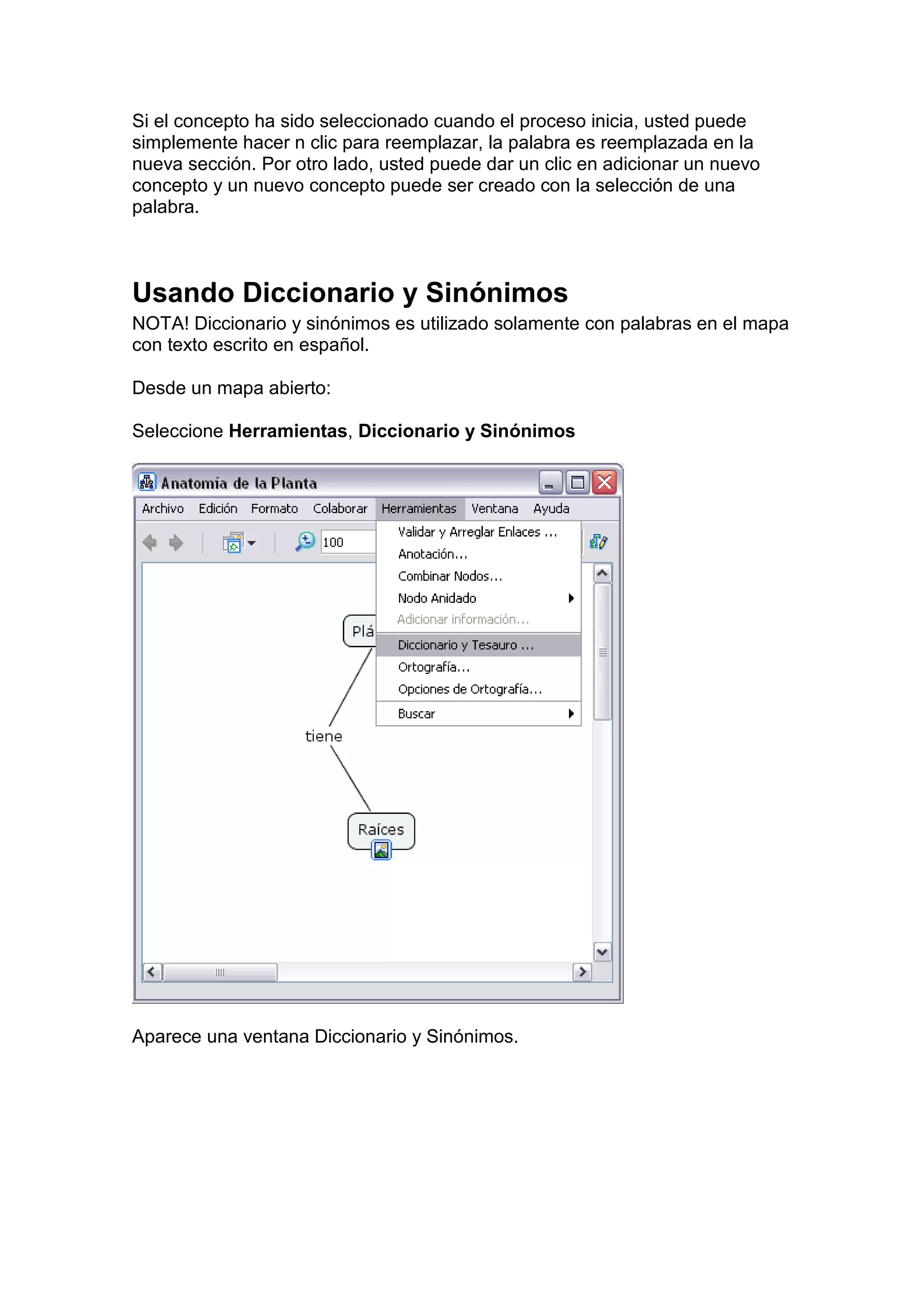 Si el concepto ha sido seleccionado cuando el proceso inicia, usted puede
simplemente hacer n clic para reemplazar, la palabra es reemplazada en la
nueva sección. Por otro lado, usted puede dar un clic en adicionar un nuevo
concepto y un nuevo concepto puede ser creado con la selección de una
palabra.



Usando Diccionario y Sinónimos
NOTA! Diccionario y sinónimos es utilizado solamente con palabras en el mapa
con texto escrito en español.

Desde un mapa abierto:

Seleccione Herramientas, Diccionario y Sinónimos




Aparece una ventana Diccionario y Sinónimos.
 