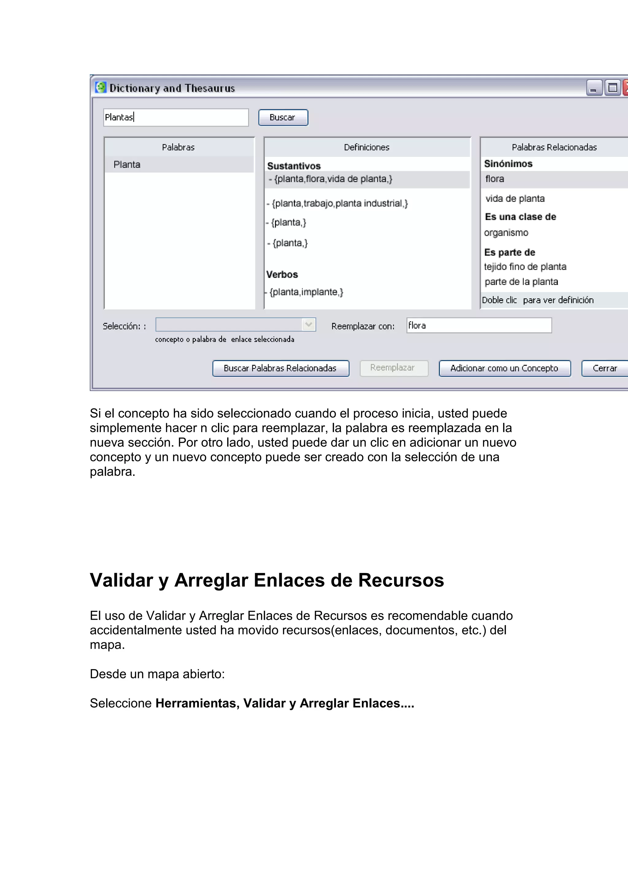 Si el concepto ha sido seleccionado cuando el proceso inicia, usted puede
simplemente hacer n clic para reemplazar, la palabra es reemplazada en la
nueva sección. Por otro lado, usted puede dar un clic en adicionar un nuevo
concepto y un nuevo concepto puede ser creado con la selección de una
palabra.




Validar y Arreglar Enlaces de Recursos
El uso de Validar y Arreglar Enlaces de Recursos es recomendable cuando
accidentalmente usted ha movido recursos(enlaces, documentos, etc.) del
mapa.

Desde un mapa abierto:

Seleccione Herramientas, Validar y Arreglar Enlaces....
 
