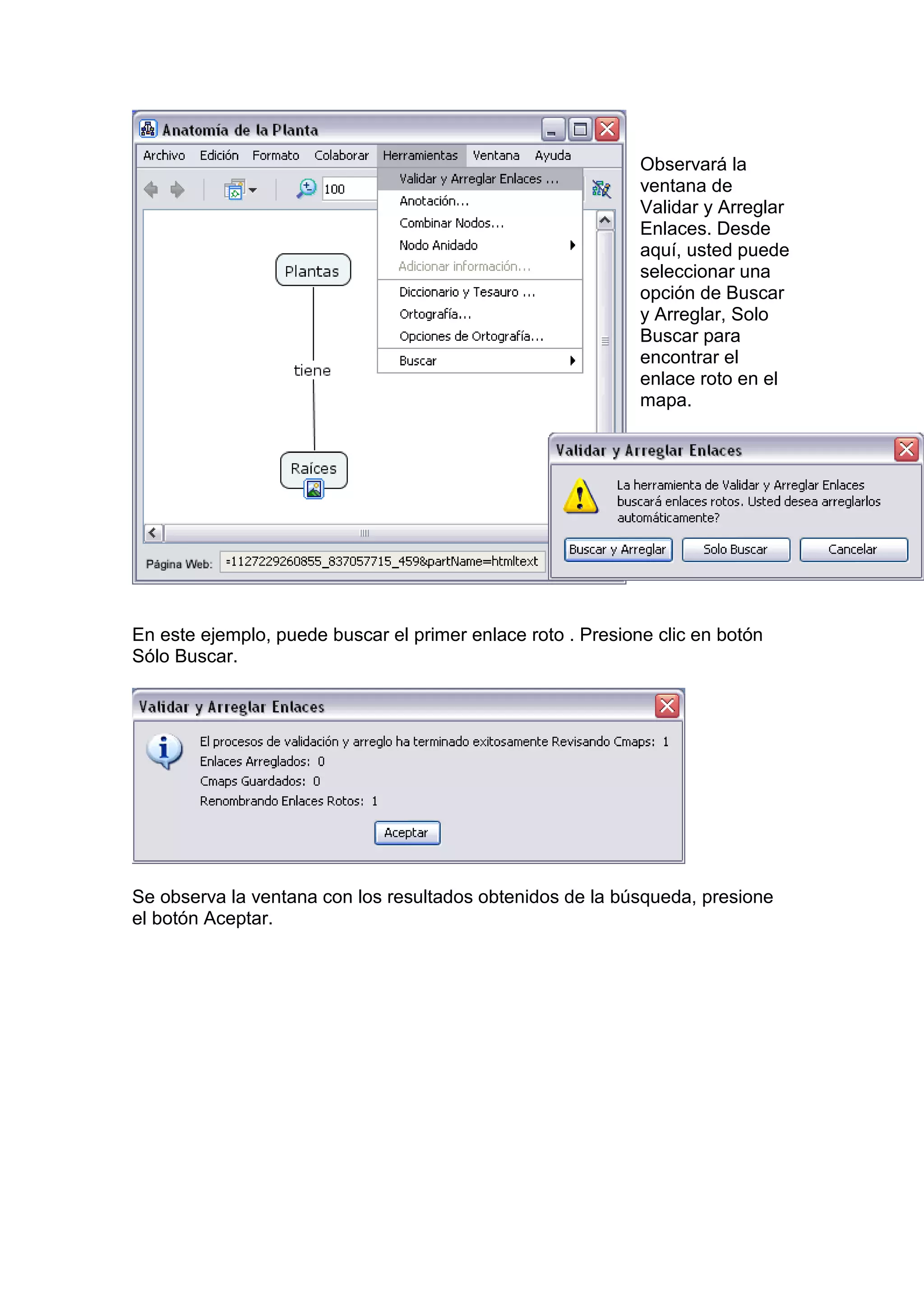 Observará la
                                                             ventana de
                                                             Validar y Arreglar
                                                             Enlaces. Desde
                                                             aquí, usted puede
                                                             seleccionar una
                                                             opción de Buscar
                                                             y Arreglar, Solo
                                                             Buscar para
                                                             encontrar el
                                                             enlace roto en el
                                                             mapa.




En este ejemplo, puede buscar el primer enlace roto . Presione clic en botón
Sólo Buscar.




Se observa la ventana con los resultados obtenidos de la búsqueda, presione
el botón Aceptar.
 