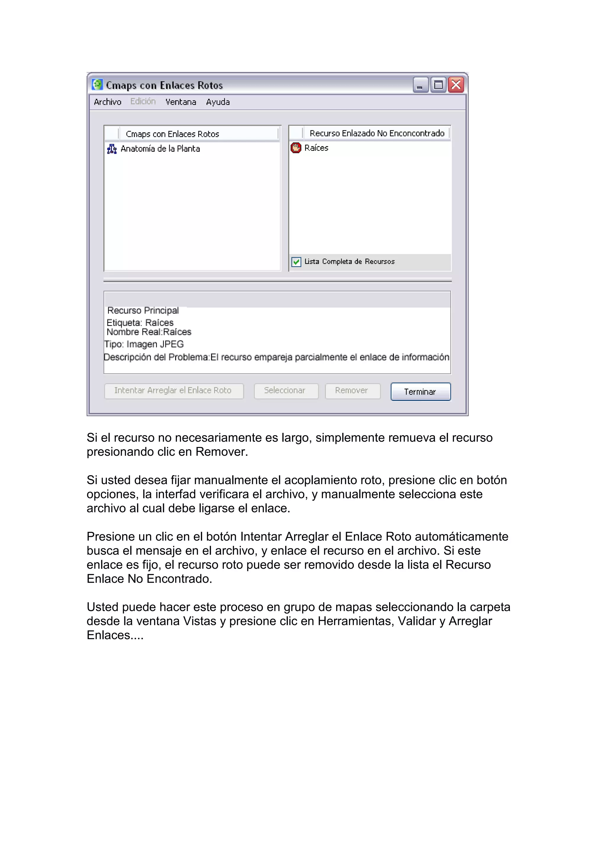 Si el recurso no necesariamente es largo, simplemente remueva el recurso
presionando clic en Remover.

Si usted desea fijar manualmente el acoplamiento roto, presione clic en botón
opciones, la interfad verificara el archivo, y manualmente selecciona este
archivo al cual debe ligarse el enlace.

Presione un clic en el botón Intentar Arreglar el Enlace Roto automáticamente
busca el mensaje en el archivo, y enlace el recurso en el archivo. Si este
enlace es fijo, el recurso roto puede ser removido desde la lista el Recurso
Enlace No Encontrado.

Usted puede hacer este proceso en grupo de mapas seleccionando la carpeta
desde la ventana Vistas y presione clic en Herramientas, Validar y Arreglar
Enlaces....
 