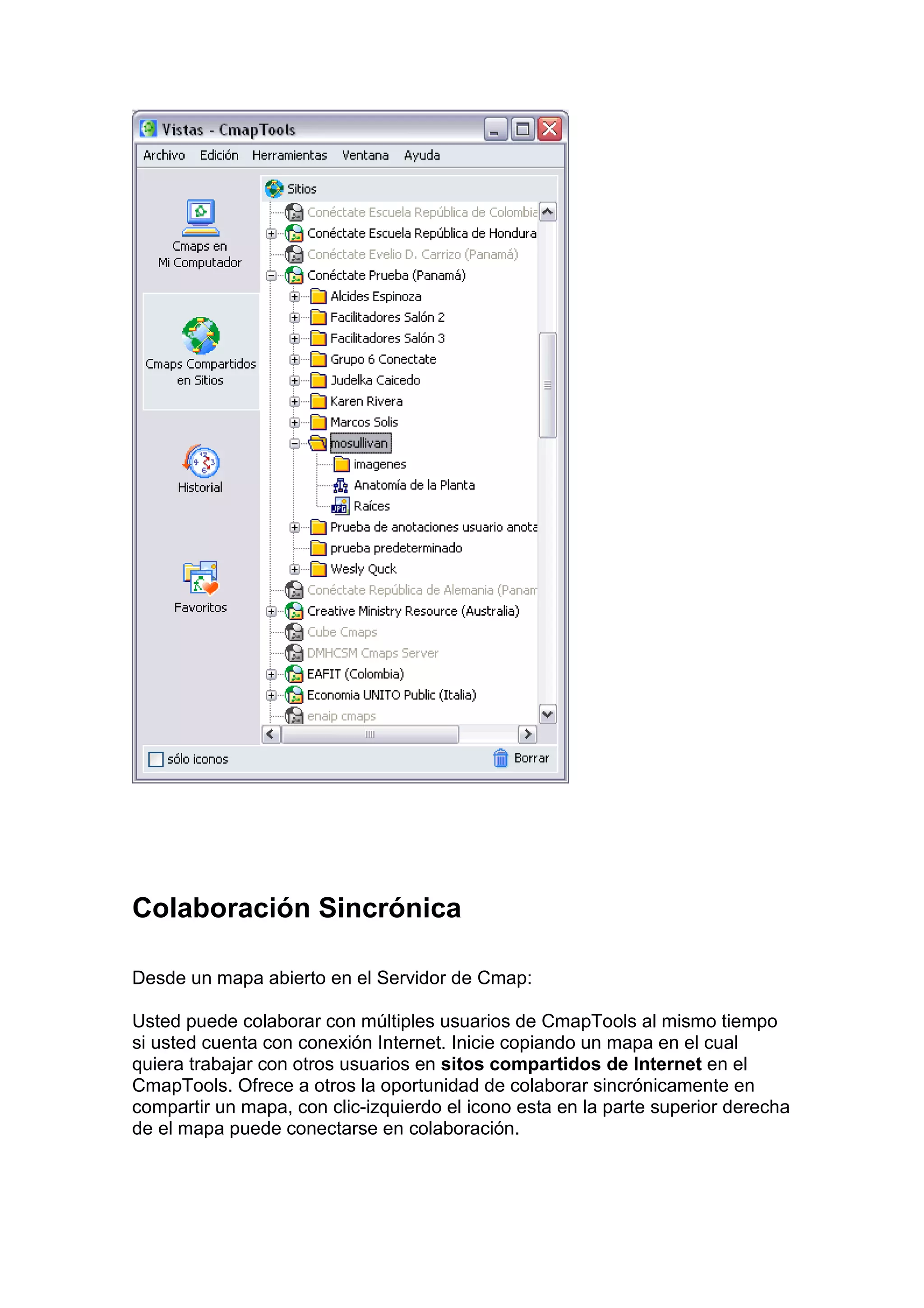 Colaboración Sincrónica

Desde un mapa abierto en el Servidor de Cmap:

Usted puede colaborar con múltiples usuarios de CmapTools al mismo tiempo
si usted cuenta con conexión Internet. Inicie copiando un mapa en el cual
quiera trabajar con otros usuarios en sitos compartidos de Internet en el
CmapTools. Ofrece a otros la oportunidad de colaborar sincrónicamente en
compartir un mapa, con clic-izquierdo el icono esta en la parte superior derecha
de el mapa puede conectarse en colaboración.
 