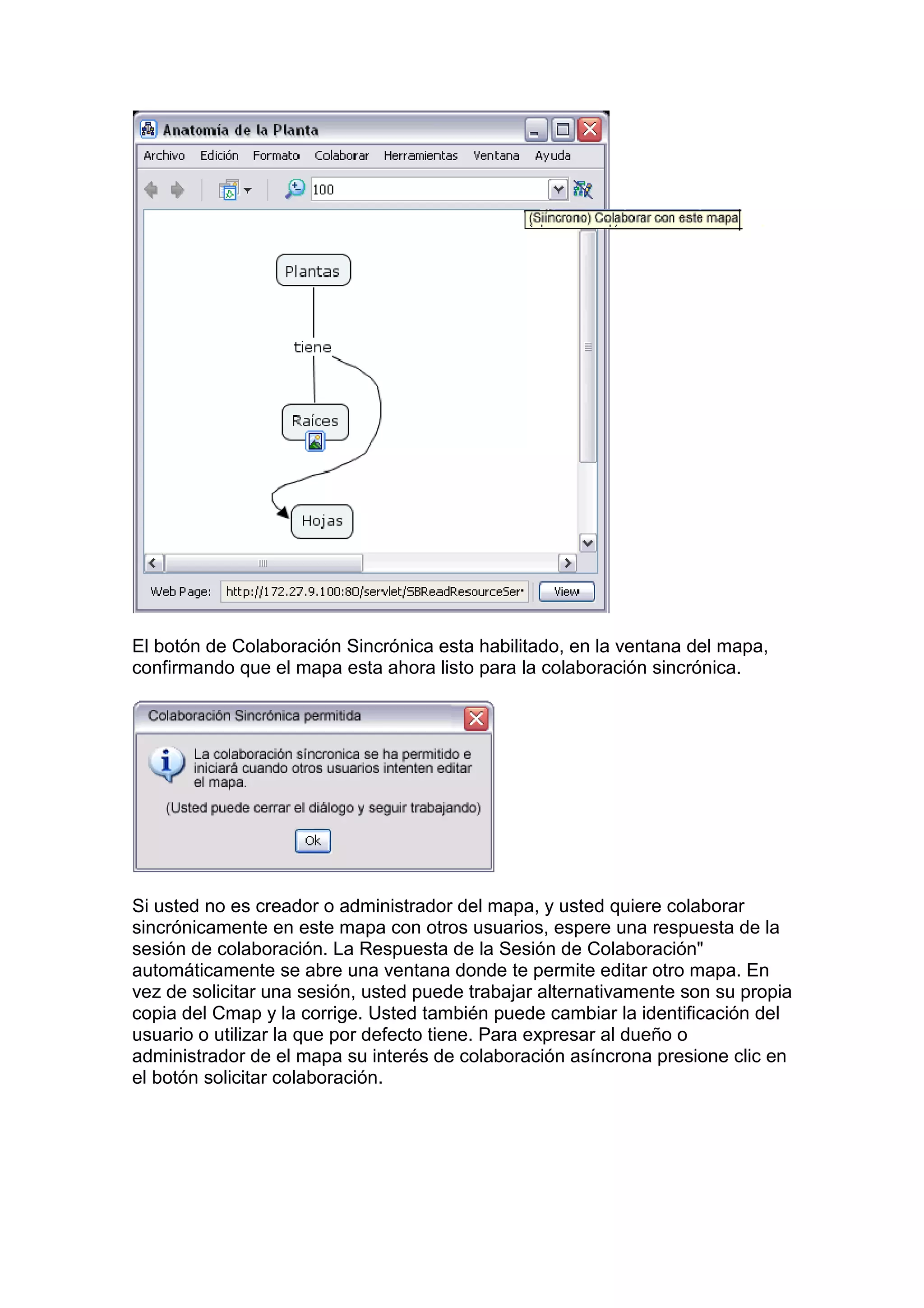 El botón de Colaboración Sincrónica esta habilitado, en la ventana del mapa,
confirmando que el mapa esta ahora listo para la colaboración sincrónica.




Si usted no es creador o administrador del mapa, y usted quiere colaborar
sincrónicamente en este mapa con otros usuarios, espere una respuesta de la
sesión de colaboración. La Respuesta de la Sesión de Colaboración"
automáticamente se abre una ventana donde te permite editar otro mapa. En
vez de solicitar una sesión, usted puede trabajar alternativamente son su propia
copia del Cmap y la corrige. Usted también puede cambiar la identificación del
usuario o utilizar la que por defecto tiene. Para expresar al dueño o
administrador de el mapa su interés de colaboración asíncrona presione clic en
el botón solicitar colaboración.
 