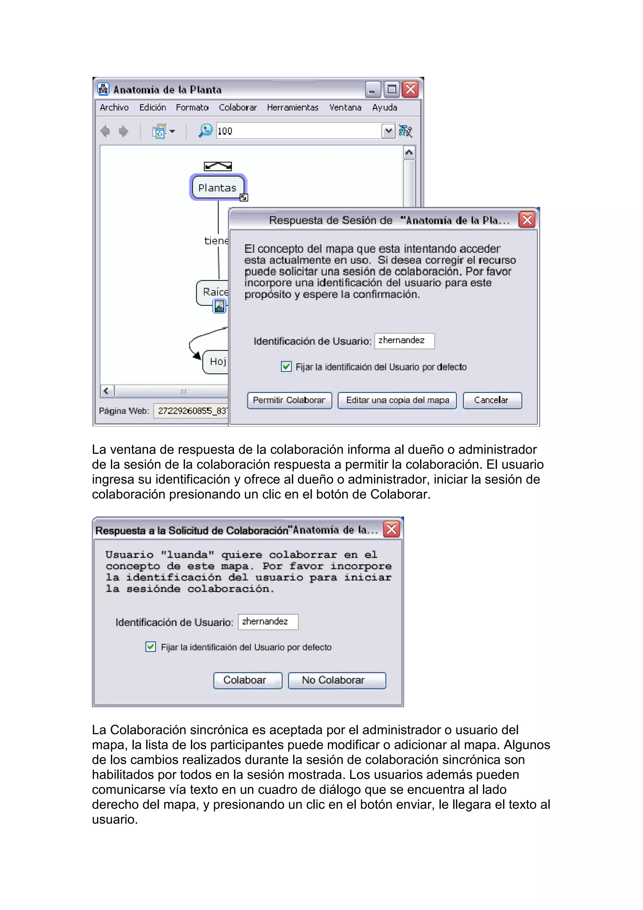 La ventana de respuesta de la colaboración informa al dueño o administrador
de la sesión de la colaboración respuesta a permitir la colaboración. El usuario
ingresa su identificación y ofrece al dueño o administrador, iniciar la sesión de
colaboración presionando un clic en el botón de Colaborar.




La Colaboración sincrónica es aceptada por el administrador o usuario del
mapa, la lista de los participantes puede modificar o adicionar al mapa. Algunos
de los cambios realizados durante la sesión de colaboración sincrónica son
habilitados por todos en la sesión mostrada. Los usuarios además pueden
comunicarse vía texto en un cuadro de diálogo que se encuentra al lado
derecho del mapa, y presionando un clic en el botón enviar, le llegara el texto al
usuario.
 