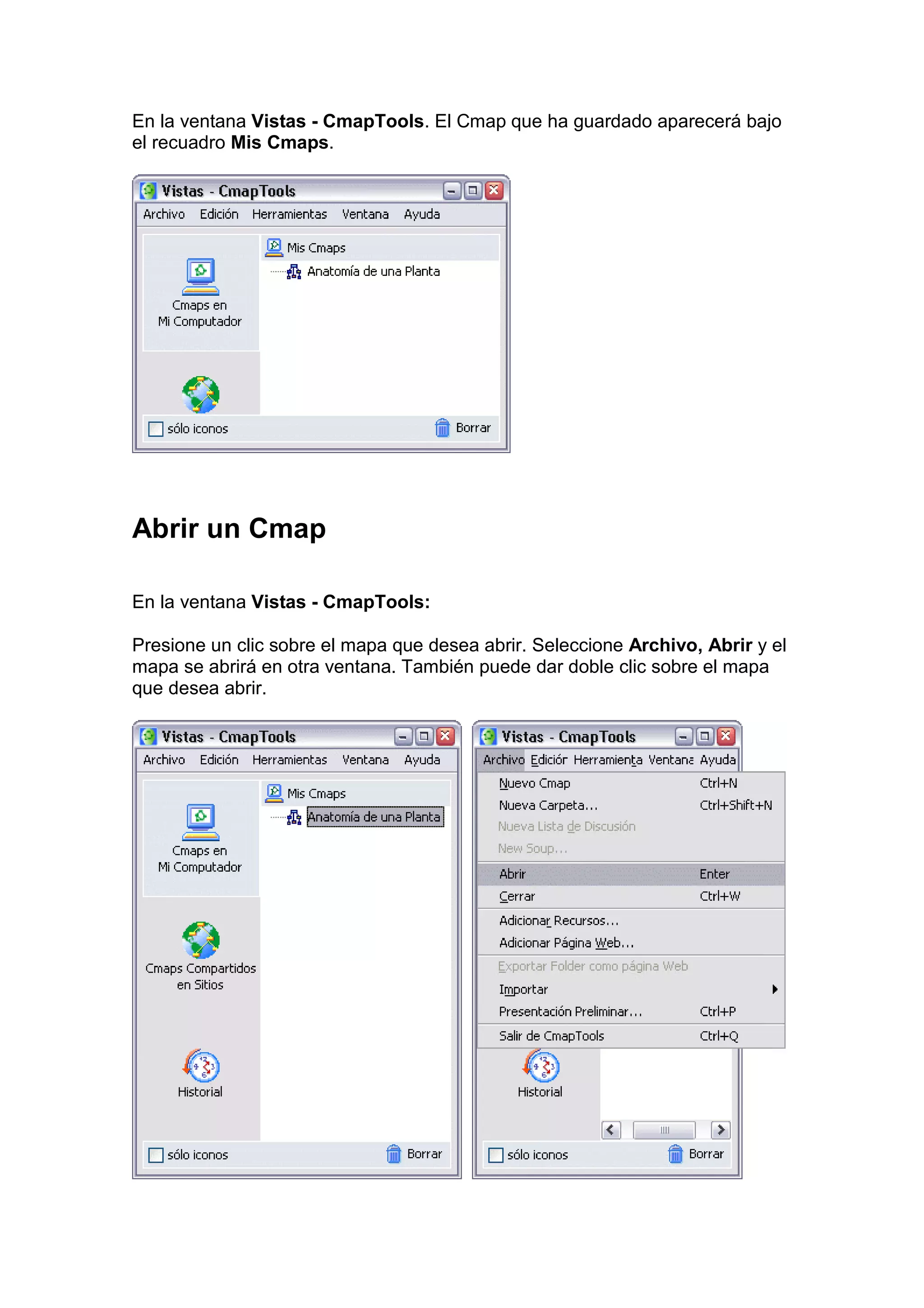 En la ventana Vistas - CmapTools. El Cmap que ha guardado aparecerá bajo
el recuadro Mis Cmaps.




Abrir un Cmap

En la ventana Vistas - CmapTools:

Presione un clic sobre el mapa que desea abrir. Seleccione Archivo, Abrir y el
mapa se abrirá en otra ventana. También puede dar doble clic sobre el mapa
que desea abrir.
 