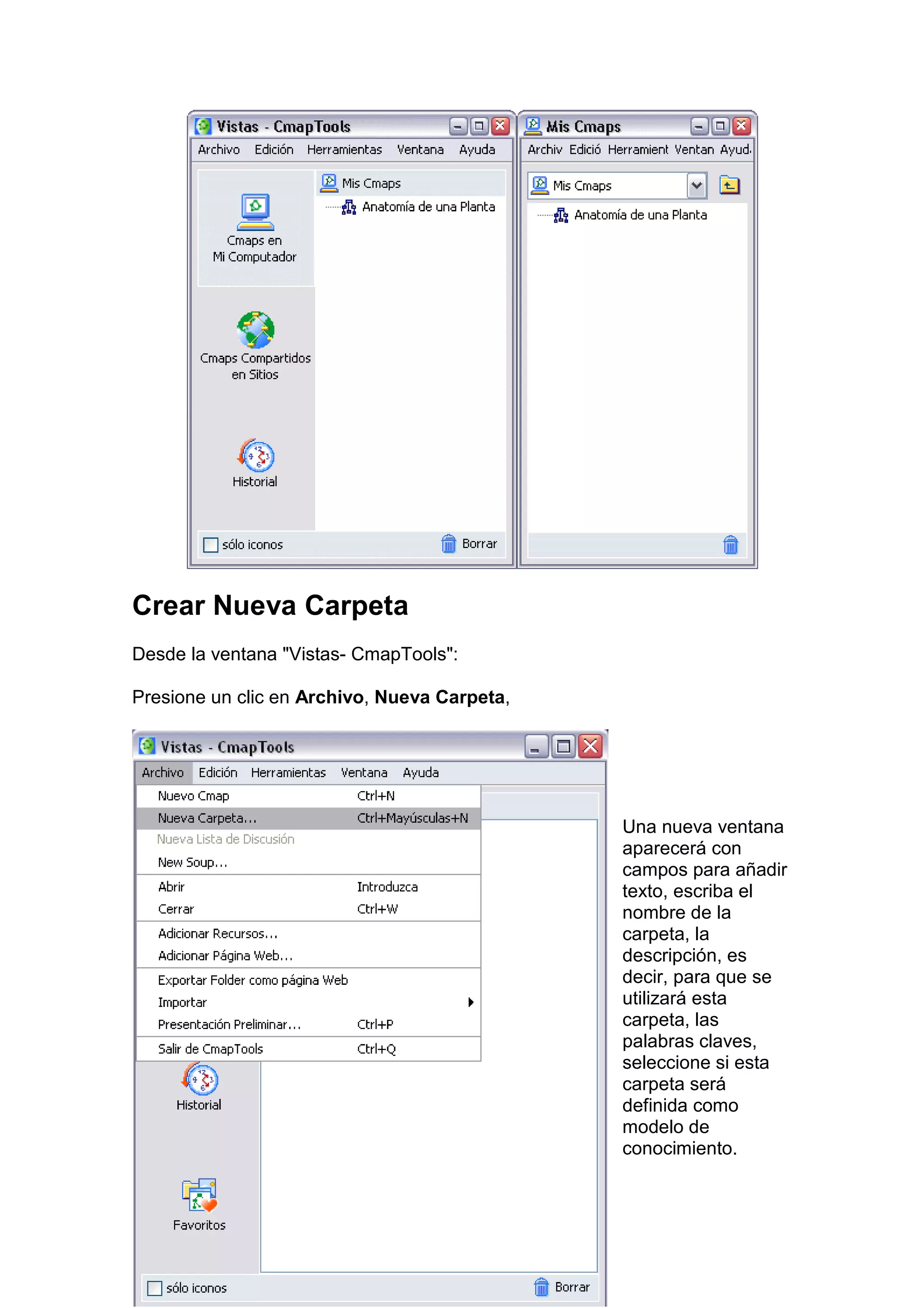 Crear Nueva Carpeta
Desde la ventana "Vistas- CmapTools":

Presione un clic en Archivo, Nueva Carpeta,




                                              Una nueva ventana
                                              aparecerá con
                                              campos para añadir
                                              texto, escriba el
                                              nombre de la
                                              carpeta, la
                                              descripción, es
                                              decir, para que se
                                              utilizará esta
                                              carpeta, las
                                              palabras claves,
                                              seleccione si esta
                                              carpeta será
                                              definida como
                                              modelo de
                                              conocimiento.
 