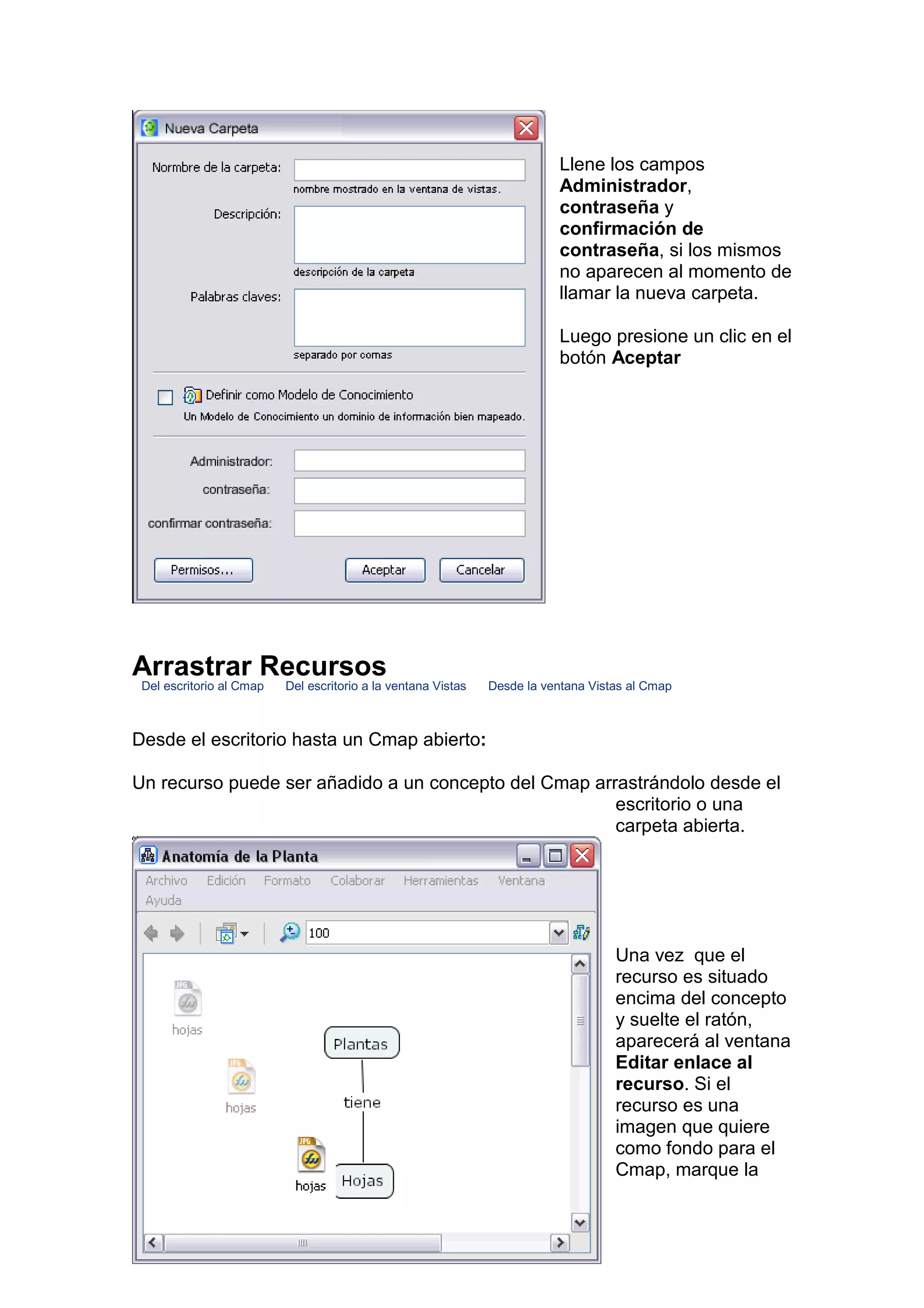 Llene los campos
                                                                           Administrador,
                                                                           contraseña y
                                                                           confirmación de
                                                                           contraseña, si los mismos
                                                                           no aparecen al momento de
                                                                           llamar la nueva carpeta.

                                                                           Luego presione un clic en el
                                                                           botón Aceptar




Arrastrar Recursos
 Del escritorio al Cmap   Del escritorio a la ventana Vistas   Desde la ventana Vistas al Cmap



Desde el escritorio hasta un Cmap abierto:

Un recurso puede ser añadido a un concepto del Cmap arrastrándolo desde el
                                                       escritorio o una
                                                       carpeta abierta.




                                                                                    Una vez que el
                                                                                    recurso es situado
                                                                                    encima del concepto
                                                                                    y suelte el ratón,
                                                                                    aparecerá al ventana
                                                                                    Editar enlace al
                                                                                    recurso. Si el
                                                                                    recurso es una
                                                                                    imagen que quiere
                                                                                    como fondo para el
                                                                                    Cmap, marque la
 