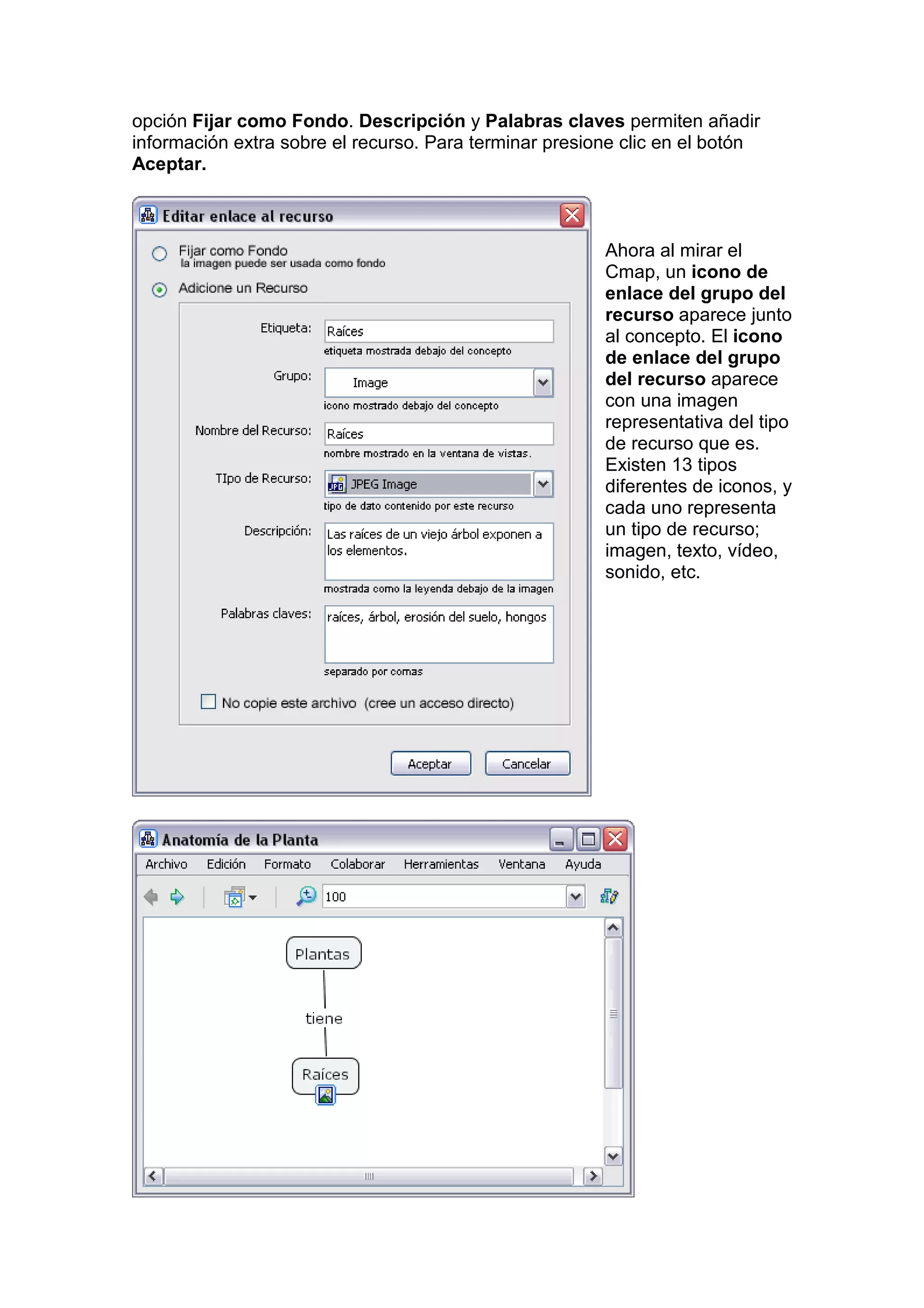 opción Fijar como Fondo. Descripción y Palabras claves permiten añadir
información extra sobre el recurso. Para terminar presione clic en el botón
Aceptar.



                                                        Ahora al mirar el
                                                        Cmap, un icono de
                                                        enlace del grupo del
                                                        recurso aparece junto
                                                        al concepto. El icono
                                                        de enlace del grupo
                                                        del recurso aparece
                                                        con una imagen
                                                        representativa del tipo
                                                        de recurso que es.
                                                        Existen 13 tipos
                                                        diferentes de iconos, y
                                                        cada uno representa
                                                        un tipo de recurso;
                                                        imagen, texto, vídeo,
                                                        sonido, etc.
 