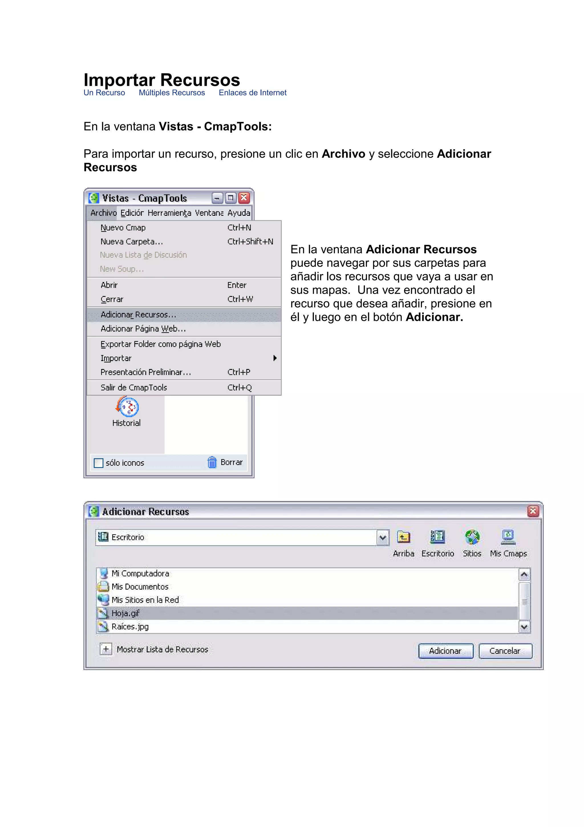 Importar Recursos
Un Recurso   Múltiples Recursos   Enlaces de Internet



En la ventana Vistas - CmapTools:

Para importar un recurso, presione un clic en Archivo y seleccione Adicionar
Recursos




                                                        En la ventana Adicionar Recursos
                                                        puede navegar por sus carpetas para
                                                        añadir los recursos que vaya a usar en
                                                        sus mapas. Una vez encontrado el
                                                        recurso que desea añadir, presione en
                                                        él y luego en el botón Adicionar.
 