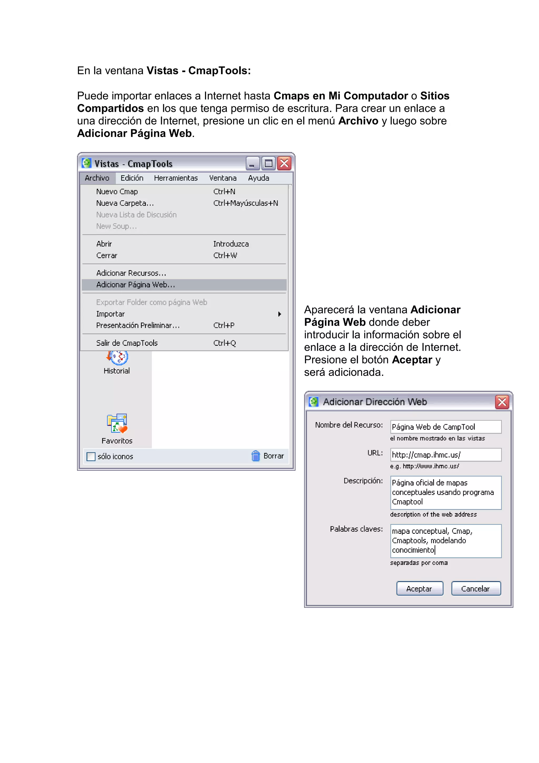 En la ventana Vistas - CmapTools:

Puede importar enlaces a Internet hasta Cmaps en Mi Computador o Sitios
Compartidos en los que tenga permiso de escritura. Para crear un enlace a
una dirección de Internet, presione un clic en el menú Archivo y luego sobre
Adicionar Página Web.




                                              Aparecerá la ventana Adicionar
                                              Página Web donde deber
                                              introducir la información sobre el
                                              enlace a la dirección de Internet.
                                              Presione el botón Aceptar y
                                              será adicionada.
 