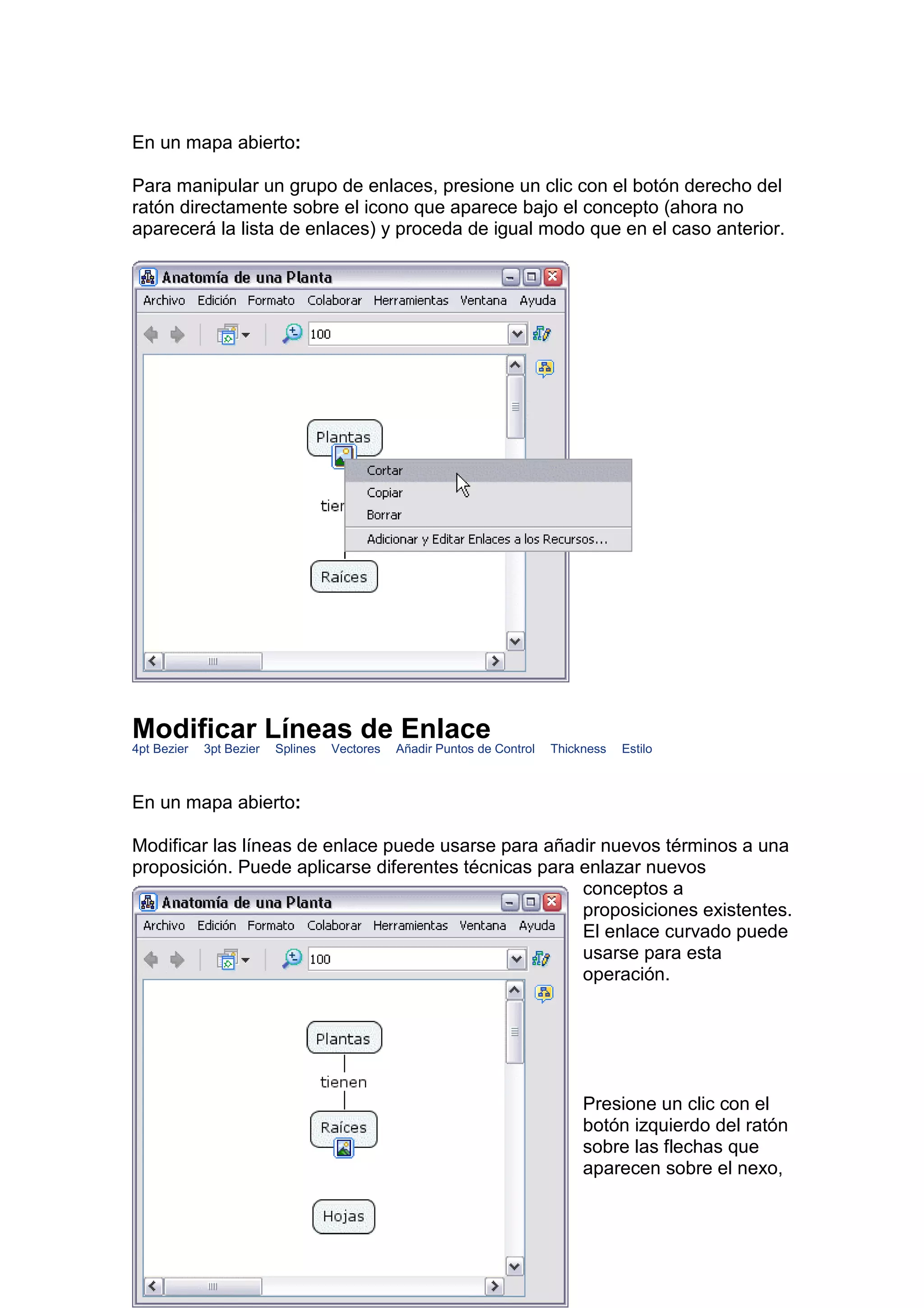 En un mapa abierto:

Para manipular un grupo de enlaces, presione un clic con el botón derecho del
ratón directamente sobre el icono que aparece bajo el concepto (ahora no
aparecerá la lista de enlaces) y proceda de igual modo que en el caso anterior.




Modificar Líneas de Enlace
4pt Bezier   3pt Bezier   Splines   Vectores   Añadir Puntos de Control   Thickness   Estilo



En un mapa abierto:

Modificar las líneas de enlace puede usarse para añadir nuevos términos a una
proposición. Puede aplicarse diferentes técnicas para enlazar nuevos
                                                      conceptos a
                                                      proposiciones existentes.
                                                      El enlace curvado puede
                                                      usarse para esta
                                                      operación.




                                                                               Presione un clic con el
                                                                               botón izquierdo del ratón
                                                                               sobre las flechas que
                                                                               aparecen sobre el nexo,
 