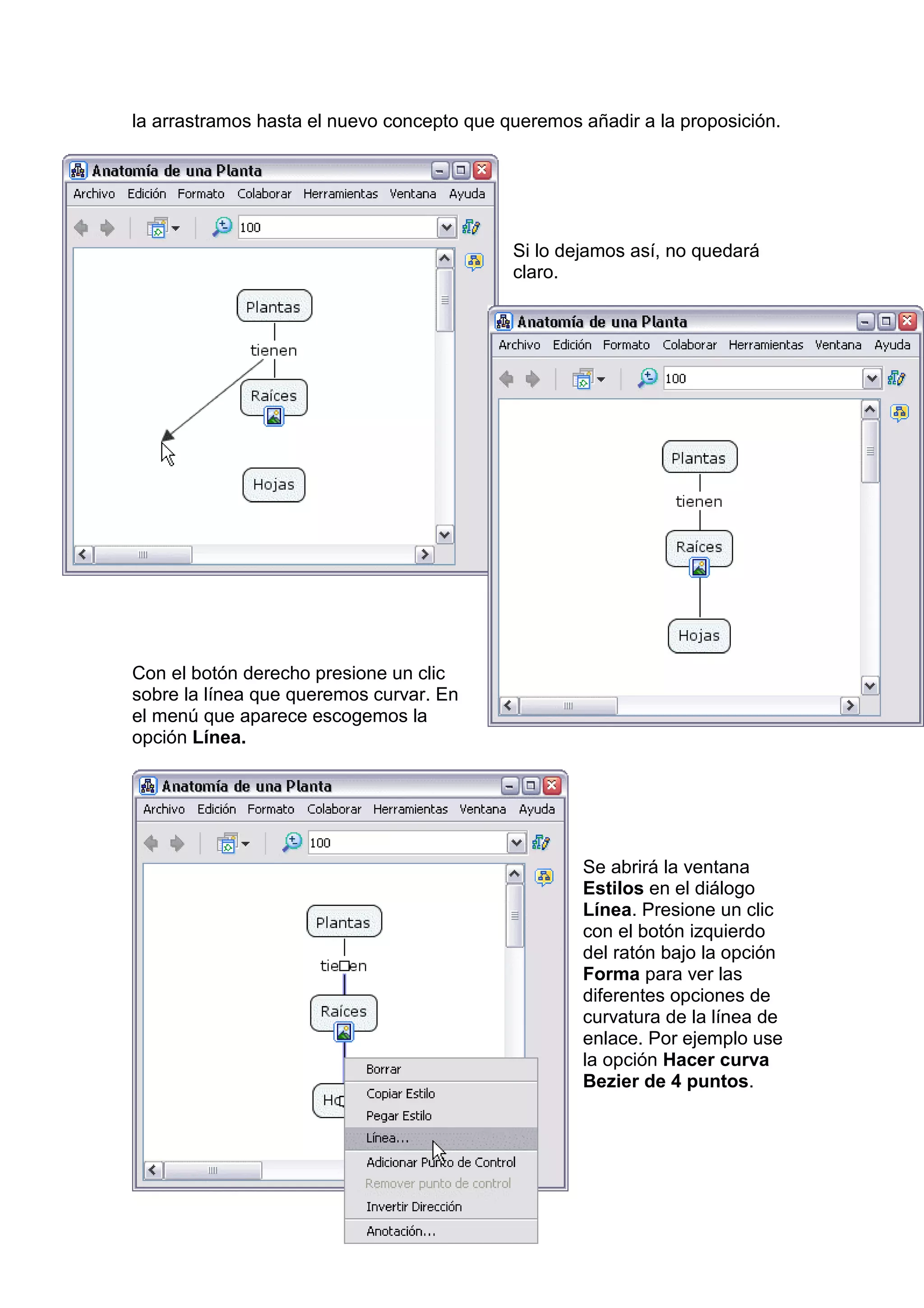 la arrastramos hasta el nuevo concepto que queremos añadir a la proposición.




                                            Si lo dejamos así, no quedará
                                            claro.




Con el botón derecho presione un clic
sobre la línea que queremos curvar. En
el menú que aparece escogemos la
opción Línea.




                                                    Se abrirá la ventana
                                                    Estilos en el diálogo
                                                    Línea. Presione un clic
                                                    con el botón izquierdo
                                                    del ratón bajo la opción
                                                    Forma para ver las
                                                    diferentes opciones de
                                                    curvatura de la línea de
                                                    enlace. Por ejemplo use
                                                    la opción Hacer curva
                                                    Bezier de 4 puntos.
 