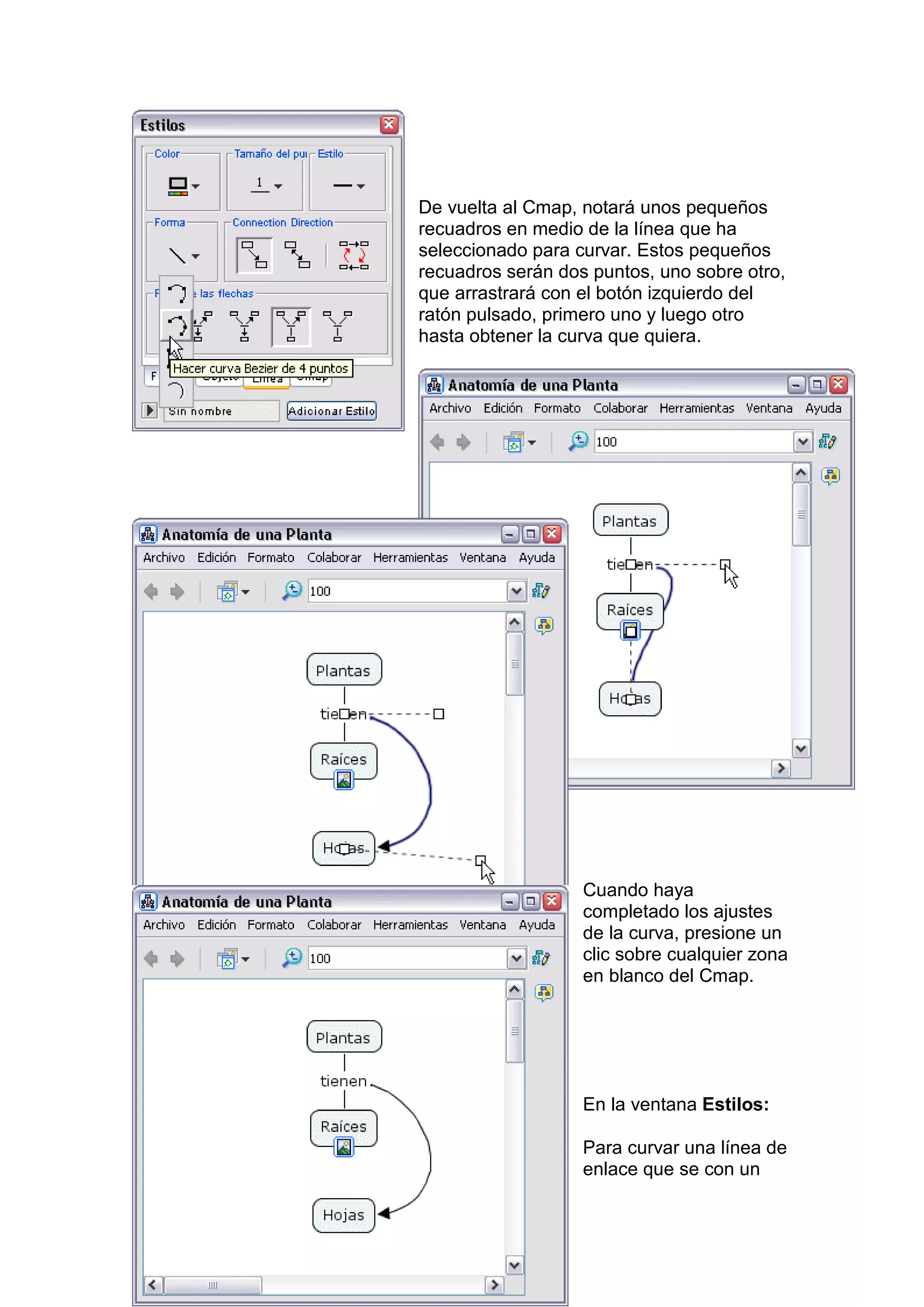 De vuelta al Cmap, notará unos pequeños
recuadros en medio de la línea que ha
seleccionado para curvar. Estos pequeños
recuadros serán dos puntos, uno sobre otro,
que arrastrará con el botón izquierdo del
ratón pulsado, primero uno y luego otro
hasta obtener la curva que quiera.




                   Cuando haya
                   completado los ajustes
                   de la curva, presione un
                   clic sobre cualquier zona
                   en blanco del Cmap.




                   En la ventana Estilos:

                   Para curvar una línea de
                   enlace que se con un
 