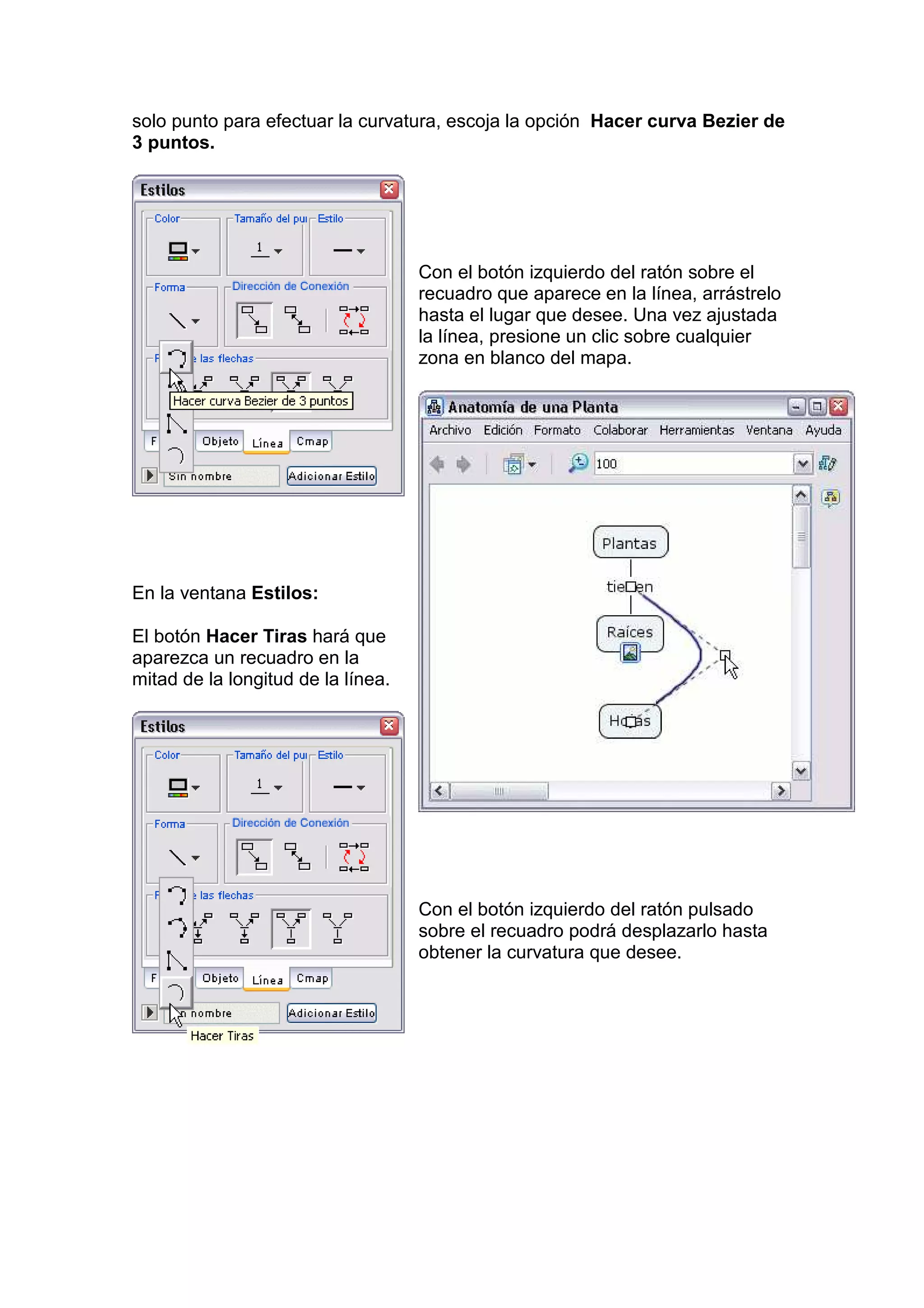 solo punto para efectuar la curvatura, escoja la opción Hacer curva Bezier de
3 puntos.




                                    Con el botón izquierdo del ratón sobre el
                                    recuadro que aparece en la línea, arrástrelo
                                    hasta el lugar que desee. Una vez ajustada
                                    la línea, presione un clic sobre cualquier
                                    zona en blanco del mapa.




En la ventana Estilos:

El botón Hacer Tiras hará que
aparezca un recuadro en la
mitad de la longitud de la línea.




                                    Con el botón izquierdo del ratón pulsado
                                    sobre el recuadro podrá desplazarlo hasta
                                    obtener la curvatura que desee.
 