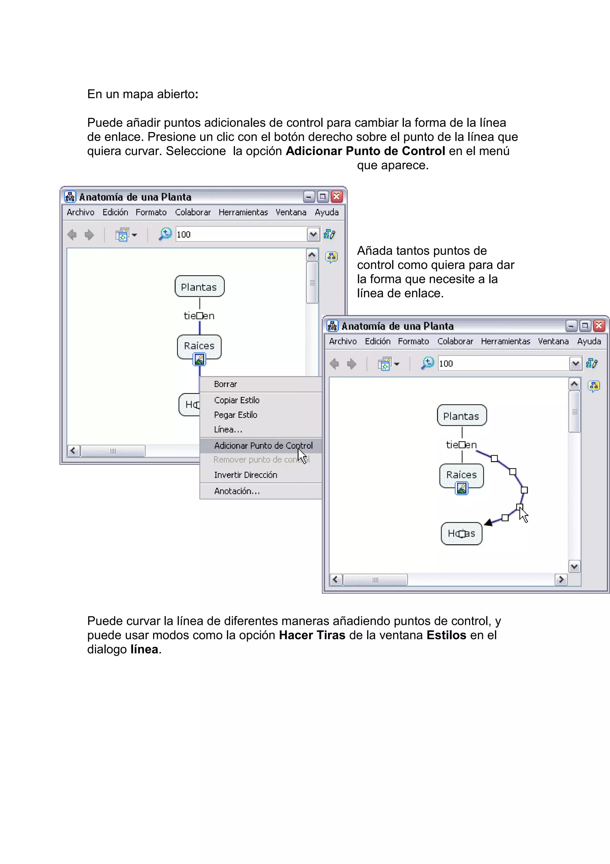 En un mapa abierto:

Puede añadir puntos adicionales de control para cambiar la forma de la línea
de enlace. Presione un clic con el botón derecho sobre el punto de la línea que
quiera curvar. Seleccione la opción Adicionar Punto de Control en el menú
                                                 que aparece.




                                                 Añada tantos puntos de
                                                 control como quiera para dar
                                                 la forma que necesite a la
                                                 línea de enlace.




Puede curvar la línea de diferentes maneras añadiendo puntos de control, y
puede usar modos como la opción Hacer Tiras de la ventana Estilos en el
dialogo línea.
 