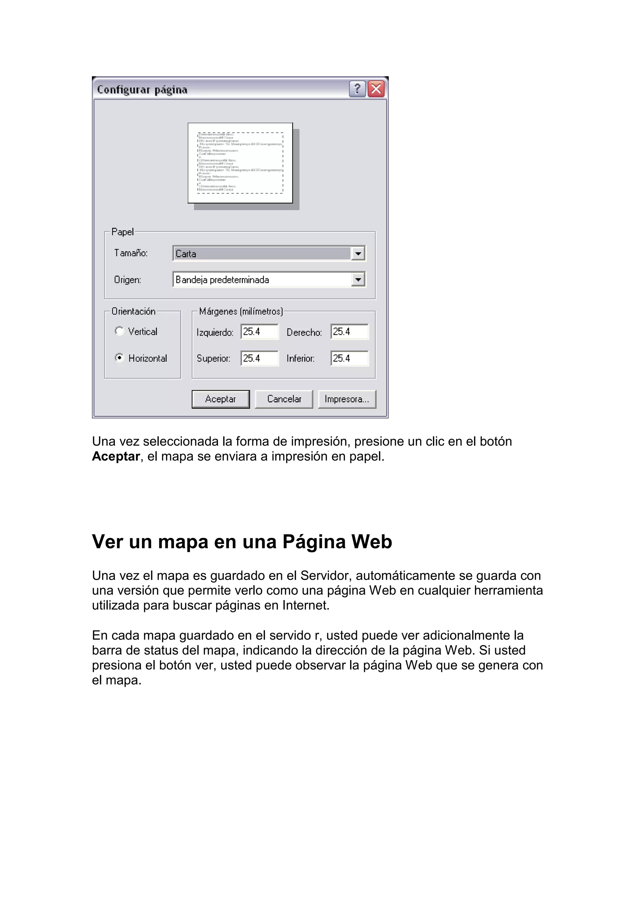 Una vez seleccionada la forma de impresión, presione un clic en el botón
Aceptar, el mapa se enviara a impresión en papel.




Ver un mapa en una Página Web
Una vez el mapa es guardado en el Servidor, automáticamente se guarda con
una versión que permite verlo como una página Web en cualquier herramienta
utilizada para buscar páginas en Internet.

En cada mapa guardado en el servido r, usted puede ver adicionalmente la
barra de status del mapa, indicando la dirección de la página Web. Si usted
presiona el botón ver, usted puede observar la página Web que se genera con
el mapa.
 