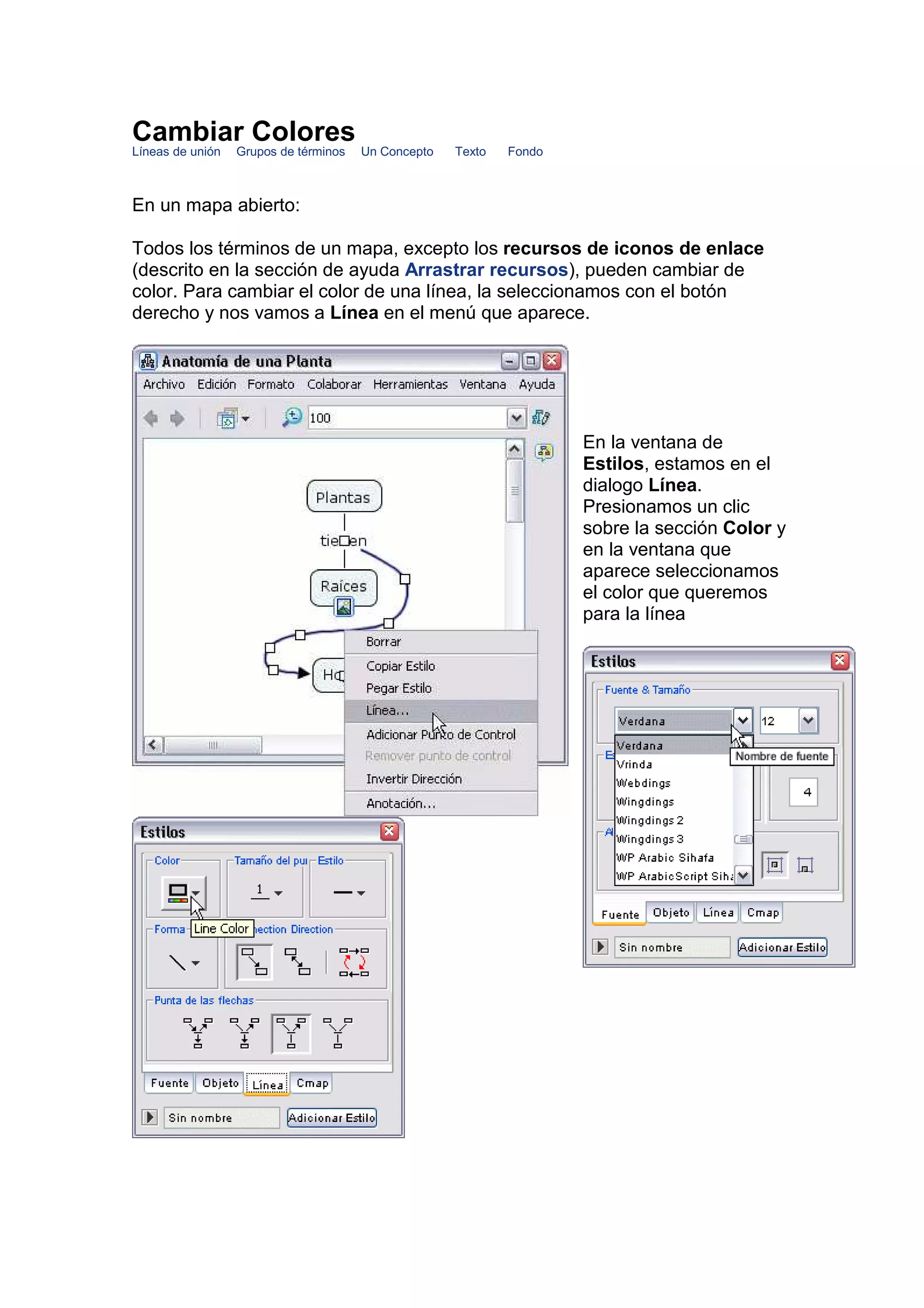 Cambiar Colores
Líneas de unión   Grupos de términos   Un Concepto   Texto   Fondo



En un mapa abierto:

Todos los términos de un mapa, excepto los recursos de iconos de enlace
(descrito en la sección de ayuda Arrastrar recursos), pueden cambiar de
color. Para cambiar el color de una línea, la seleccionamos con el botón
derecho y nos vamos a Línea en el menú que aparece.




                                                                     En la ventana de
                                                                     Estilos, estamos en el
                                                                     dialogo Línea.
                                                                     Presionamos un clic
                                                                     sobre la sección Color y
                                                                     en la ventana que
                                                                     aparece seleccionamos
                                                                     el color que queremos
                                                                     para la línea
 