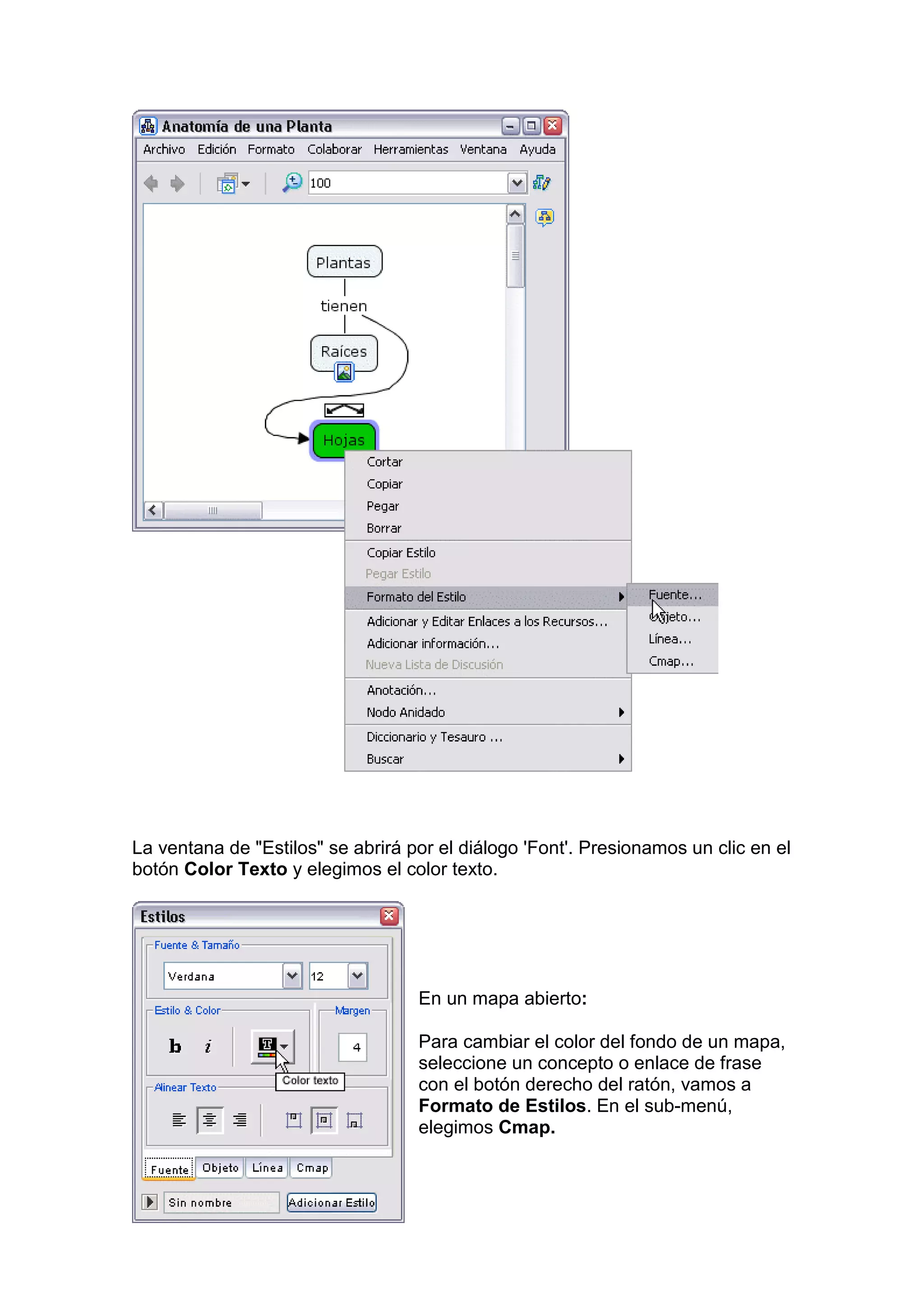 La ventana de "Estilos" se abrirá por el diálogo 'Font'. Presionamos un clic en el
botón Color Texto y elegimos el color texto.




                                   En un mapa abierto:

                                   Para cambiar el color del fondo de un mapa,
                                   seleccione un concepto o enlace de frase
                                   con el botón derecho del ratón, vamos a
                                   Formato de Estilos. En el sub-menú,
                                   elegimos Cmap.
 