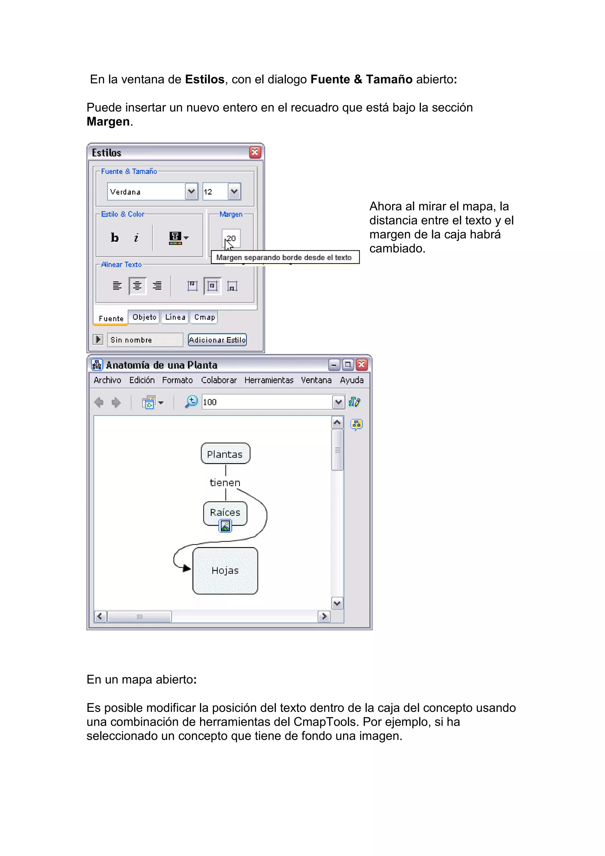 En la ventana de Estilos, con el dialogo Fuente & Tamaño abierto:

Puede insertar un nuevo entero en el recuadro que está bajo la sección
Margen.




                                                    Ahora al mirar el mapa, la
                                                    distancia entre el texto y el
                                                    margen de la caja habrá
                                                    cambiado.




En un mapa abierto:

Es posible modificar la posición del texto dentro de la caja del concepto usando
una combinación de herramientas del CmapTools. Por ejemplo, si ha
seleccionado un concepto que tiene de fondo una imagen.
 