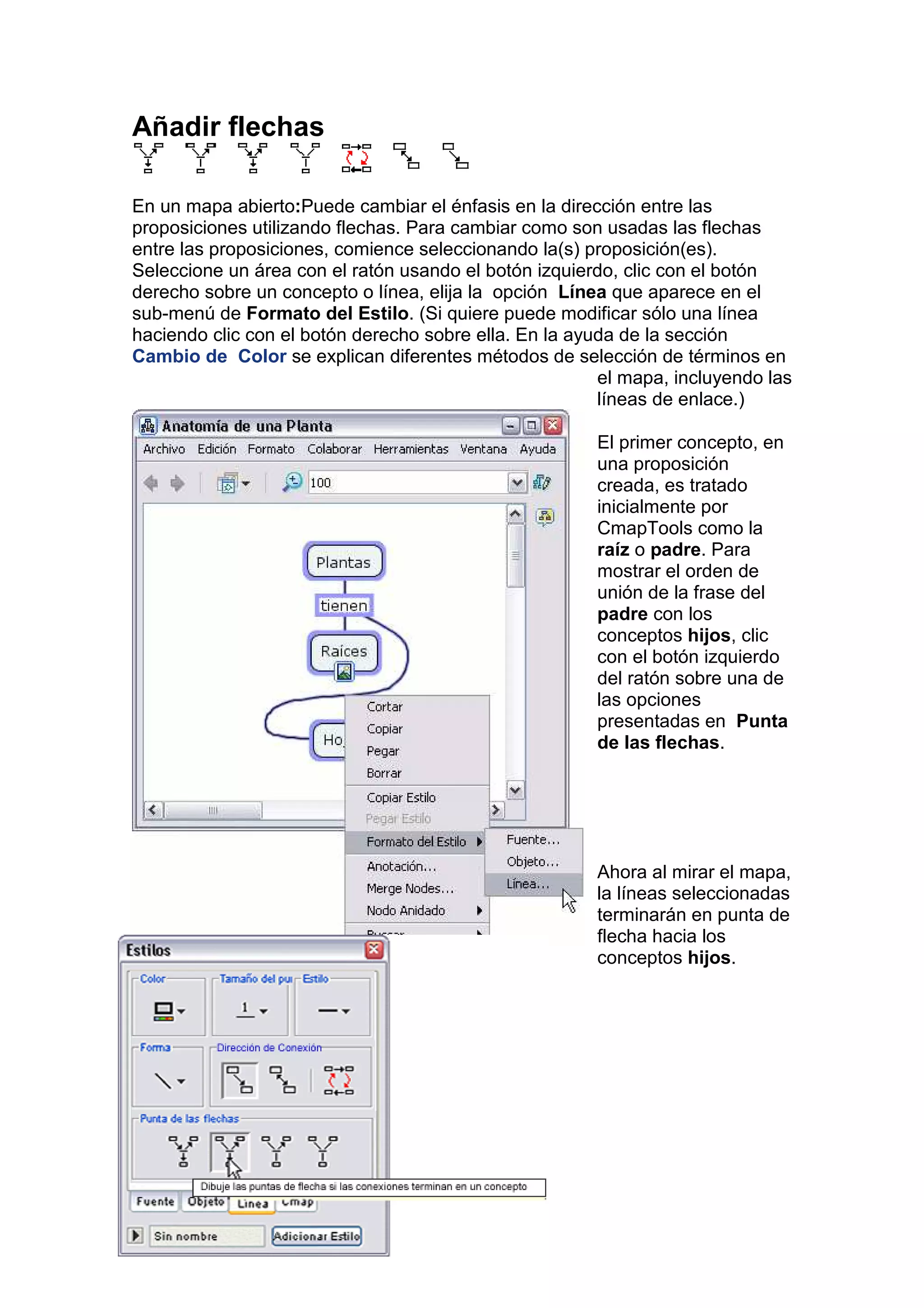Añadir flechas

En un mapa abierto:Puede cambiar el énfasis en la dirección entre las
proposiciones utilizando flechas. Para cambiar como son usadas las flechas
entre las proposiciones, comience seleccionando la(s) proposición(es).
Seleccione un área con el ratón usando el botón izquierdo, clic con el botón
derecho sobre un concepto o línea, elija la opción Línea que aparece en el
sub-menú de Formato del Estilo. (Si quiere puede modificar sólo una línea
haciendo clic con el botón derecho sobre ella. En la ayuda de la sección
Cambio de Color se explican diferentes métodos de selección de términos en
                                                        el mapa, incluyendo las
                                                        líneas de enlace.)

                                                       El primer concepto, en
                                                       una proposición
                                                       creada, es tratado
                                                       inicialmente por
                                                       CmapTools como la
                                                       raíz o padre. Para
                                                       mostrar el orden de
                                                       unión de la frase del
                                                       padre con los
                                                       conceptos hijos, clic
                                                       con el botón izquierdo
                                                       del ratón sobre una de
                                                       las opciones
                                                       presentadas en Punta
                                                       de las flechas.




                                                       Ahora al mirar el mapa,
                                                       la líneas seleccionadas
                                                       terminarán en punta de
                                                       flecha hacia los
                                                       conceptos hijos.
 