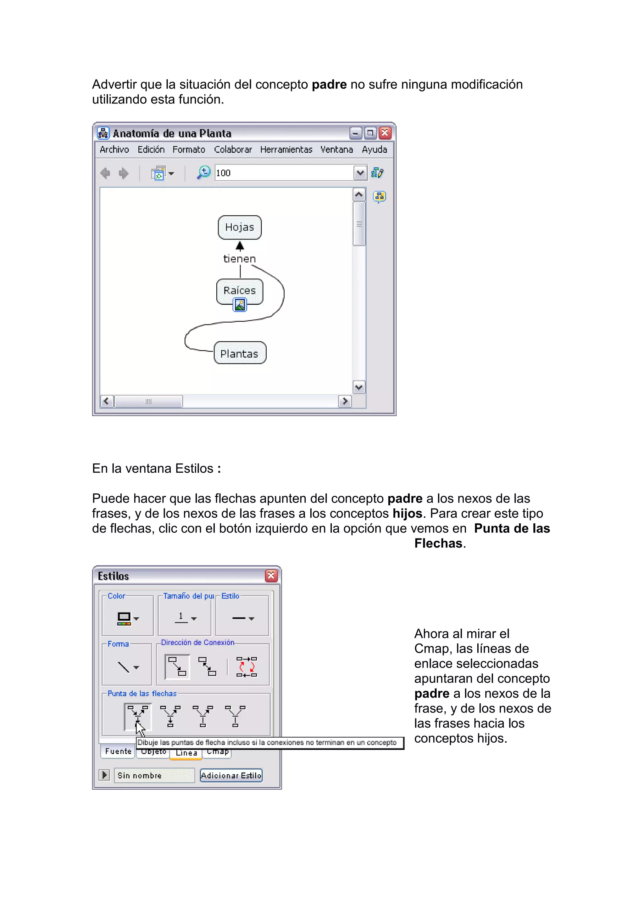 Advertir que la situación del concepto padre no sufre ninguna modificación
utilizando esta función.




En la ventana Estilos :

Puede hacer que las flechas apunten del concepto padre a los nexos de las
frases, y de los nexos de las frases a los conceptos hijos. Para crear este tipo
de flechas, clic con el botón izquierdo en la opción que vemos en Punta de las
                                                          Flechas.




                                                        Ahora al mirar el
                                                        Cmap, las líneas de
                                                        enlace seleccionadas
                                                        apuntaran del concepto
                                                        padre a los nexos de la
                                                        frase, y de los nexos de
                                                        las frases hacia los
                                                        conceptos hijos.
 