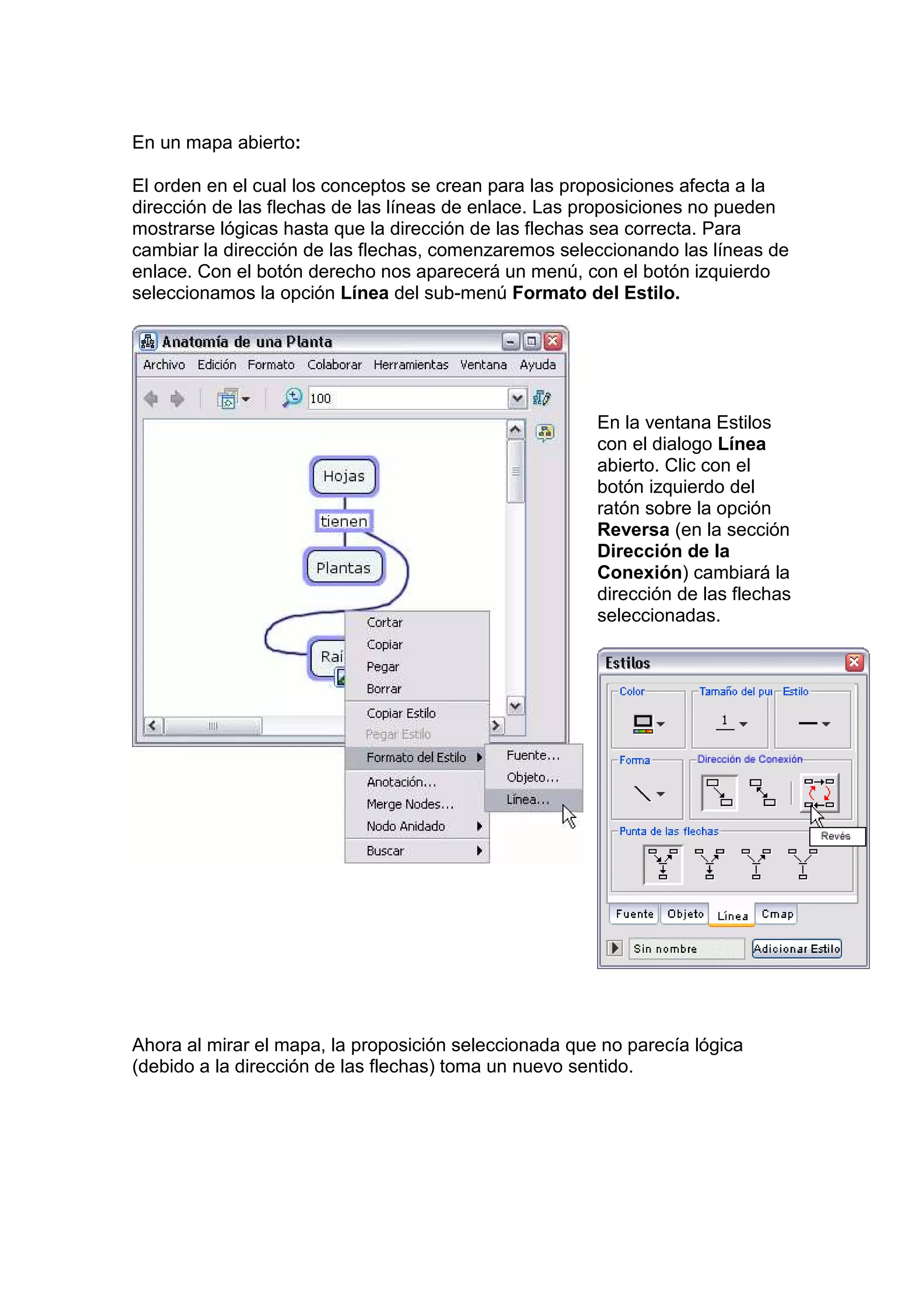 En un mapa abierto:

El orden en el cual los conceptos se crean para las proposiciones afecta a la
dirección de las flechas de las líneas de enlace. Las proposiciones no pueden
mostrarse lógicas hasta que la dirección de las flechas sea correcta. Para
cambiar la dirección de las flechas, comenzaremos seleccionando las líneas de
enlace. Con el botón derecho nos aparecerá un menú, con el botón izquierdo
seleccionamos la opción Línea del sub-menú Formato del Estilo.




                                                       En la ventana Estilos
                                                       con el dialogo Línea
                                                       abierto. Clic con el
                                                       botón izquierdo del
                                                       ratón sobre la opción
                                                       Reversa (en la sección
                                                       Dirección de la
                                                       Conexión) cambiará la
                                                       dirección de las flechas
                                                       seleccionadas.




Ahora al mirar el mapa, la proposición seleccionada que no parecía lógica
(debido a la dirección de las flechas) toma un nuevo sentido.
 