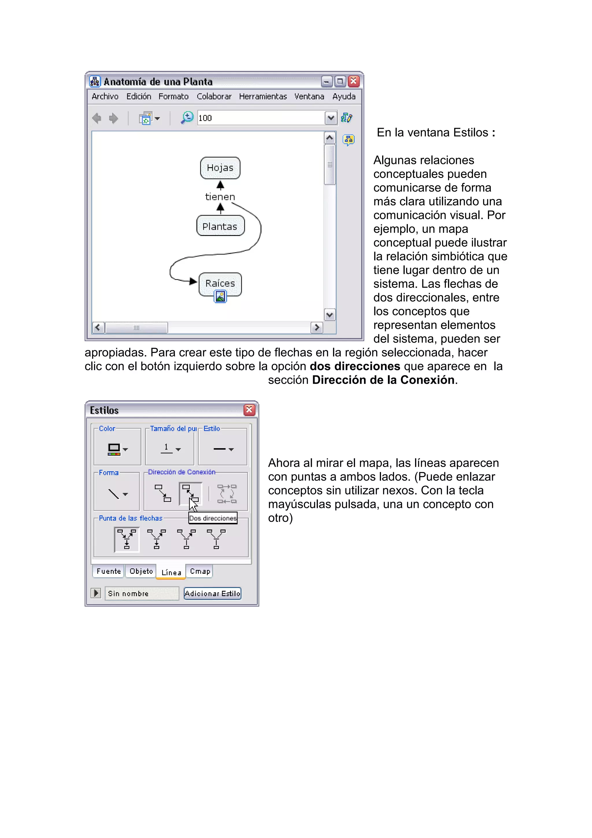 En la ventana Estilos :

                                                       Algunas relaciones
                                                       conceptuales pueden
                                                       comunicarse de forma
                                                       más clara utilizando una
                                                       comunicación visual. Por
                                                       ejemplo, un mapa
                                                       conceptual puede ilustrar
                                                       la relación simbiótica que
                                                       tiene lugar dentro de un
                                                       sistema. Las flechas de
                                                       dos direccionales, entre
                                                       los conceptos que
                                                       representan elementos
                                                       del sistema, pueden ser
apropiadas. Para crear este tipo de flechas en la región seleccionada, hacer
clic con el botón izquierdo sobre la opción dos direcciones que aparece en la
                                    sección Dirección de la Conexión.




                                   Ahora al mirar el mapa, las líneas aparecen
                                   con puntas a ambos lados. (Puede enlazar
                                   conceptos sin utilizar nexos. Con la tecla
                                   mayúsculas pulsada, una un concepto con
                                   otro)
 