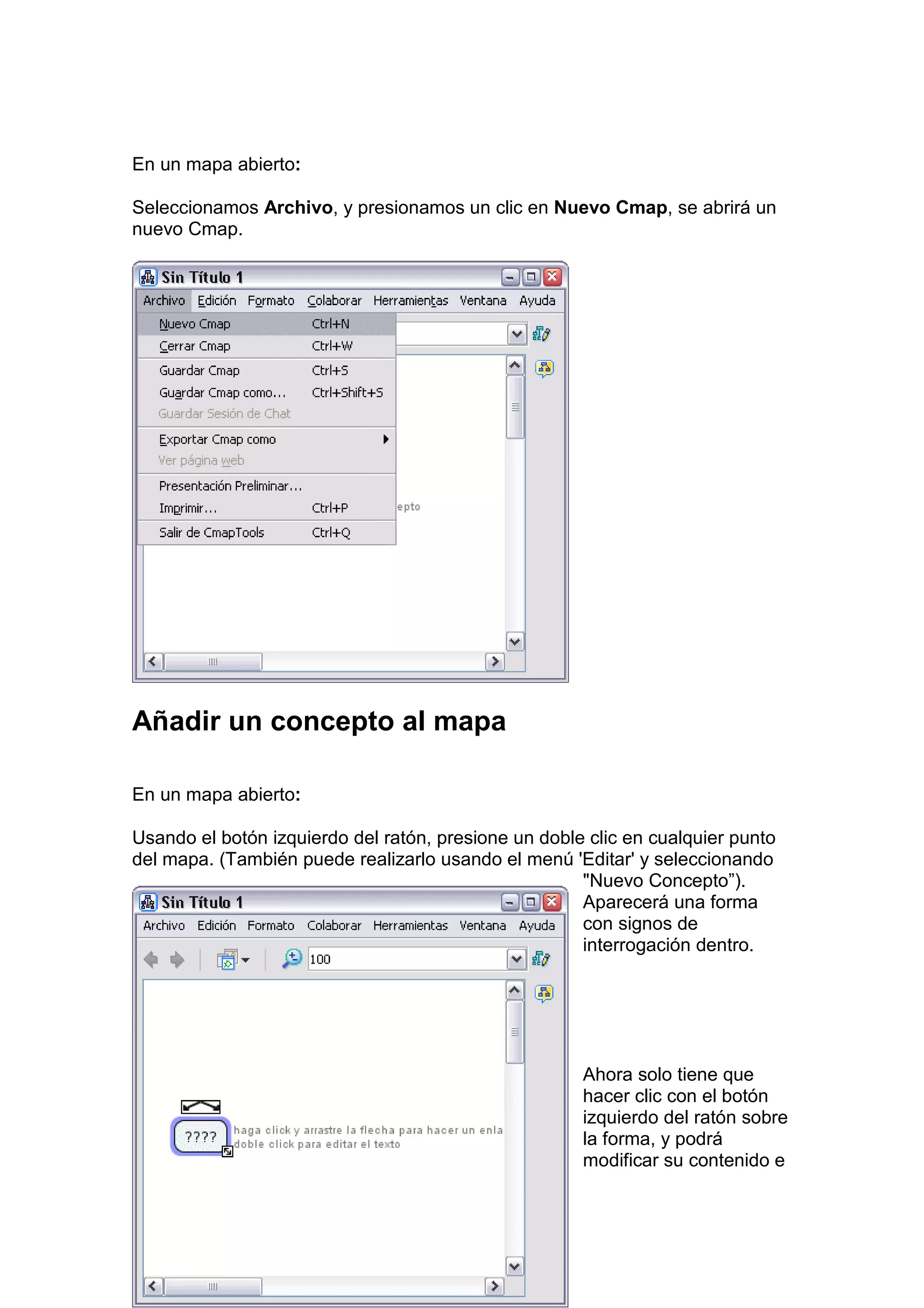 En un mapa abierto:

Seleccionamos Archivo, y presionamos un clic en Nuevo Cmap, se abrirá un
nuevo Cmap.




Añadir un concepto al mapa

En un mapa abierto:

Usando el botón izquierdo del ratón, presione un doble clic en cualquier punto
del mapa. (También puede realizarlo usando el menú 'Editar' y seleccionando
                                                      "Nuevo Concepto”).
                                                      Aparecerá una forma
                                                      con signos de
                                                      interrogación dentro.




                                                      Ahora solo tiene que
                                                      hacer clic con el botón
                                                      izquierdo del ratón sobre
                                                      la forma, y podrá
                                                      modificar su contenido e
 
