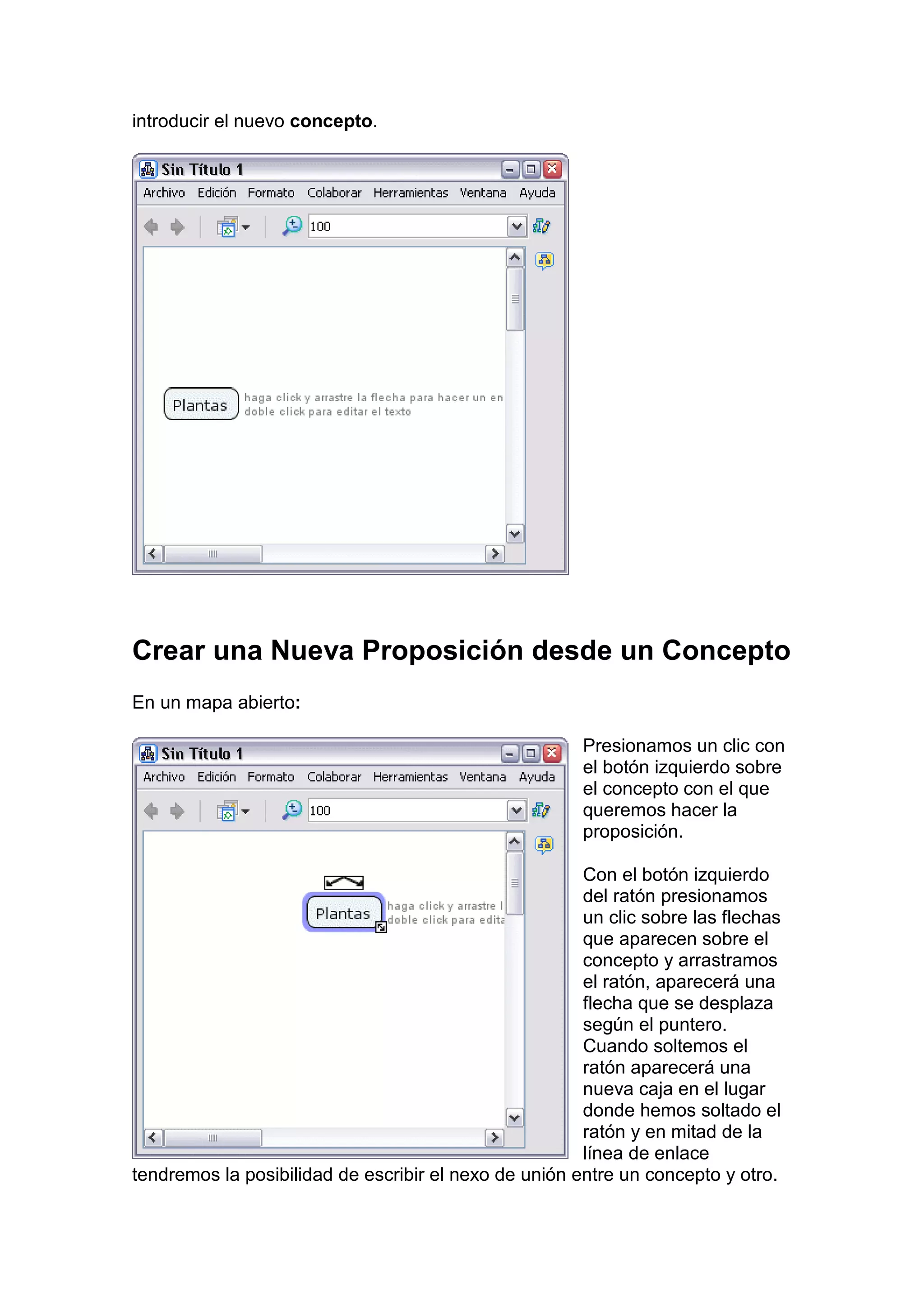 introducir el nuevo concepto.




Crear una Nueva Proposición desde un Concepto
En un mapa abierto:

                                                       Presionamos un clic con
                                                       el botón izquierdo sobre
                                                       el concepto con el que
                                                       queremos hacer la
                                                       proposición.

                                                       Con el botón izquierdo
                                                       del ratón presionamos
                                                       un clic sobre las flechas
                                                       que aparecen sobre el
                                                       concepto y arrastramos
                                                       el ratón, aparecerá una
                                                       flecha que se desplaza
                                                       según el puntero.
                                                       Cuando soltemos el
                                                       ratón aparecerá una
                                                       nueva caja en el lugar
                                                       donde hemos soltado el
                                                       ratón y en mitad de la
                                                       línea de enlace
tendremos la posibilidad de escribir el nexo de unión entre un concepto y otro.
 
