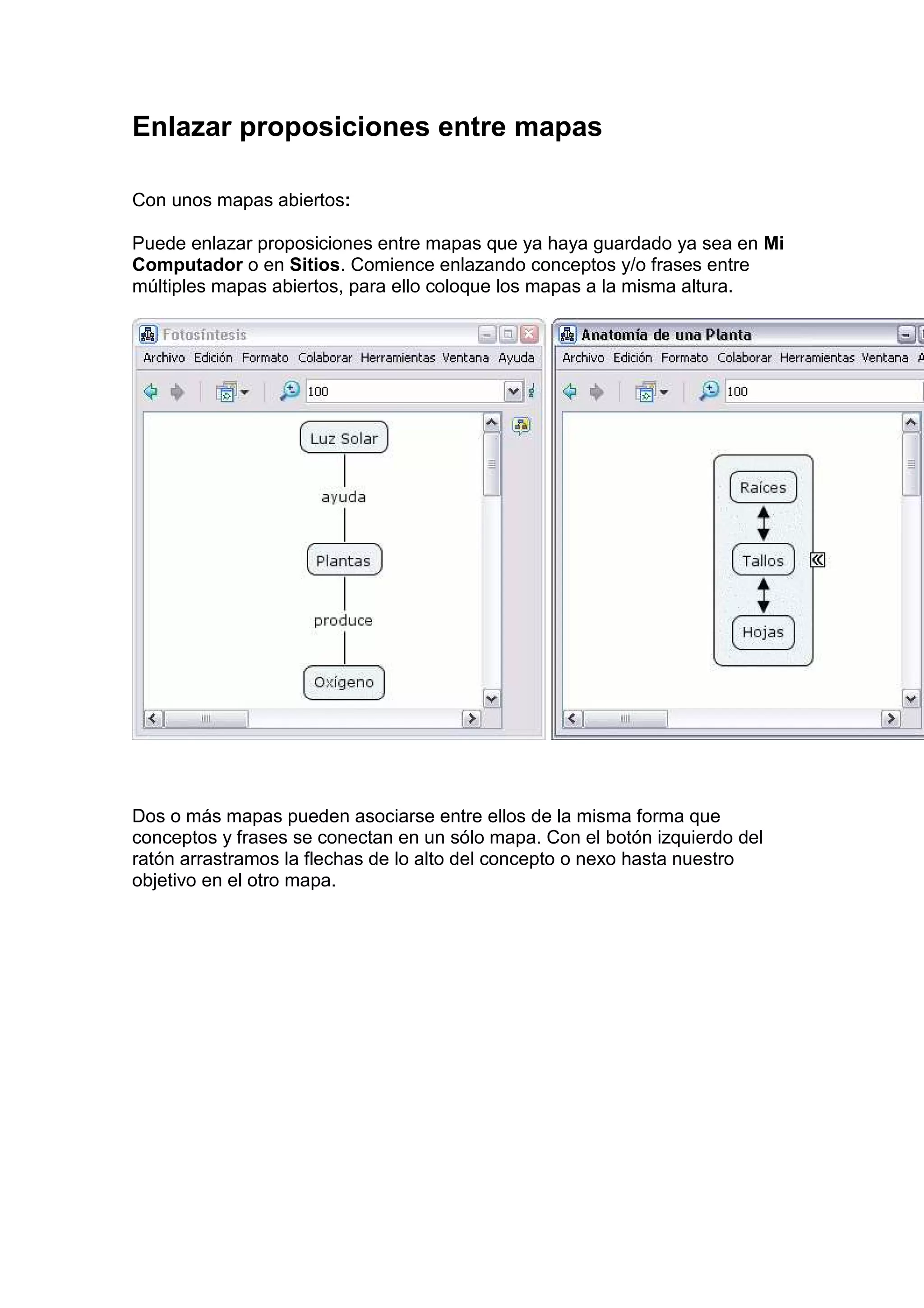 Enlazar proposiciones entre mapas

Con unos mapas abiertos:

Puede enlazar proposiciones entre mapas que ya haya guardado ya sea en Mi
Computador o en Sitios. Comience enlazando conceptos y/o frases entre
múltiples mapas abiertos, para ello coloque los mapas a la misma altura.




Dos o más mapas pueden asociarse entre ellos de la misma forma que
conceptos y frases se conectan en un sólo mapa. Con el botón izquierdo del
ratón arrastramos la flechas de lo alto del concepto o nexo hasta nuestro
objetivo en el otro mapa.
 