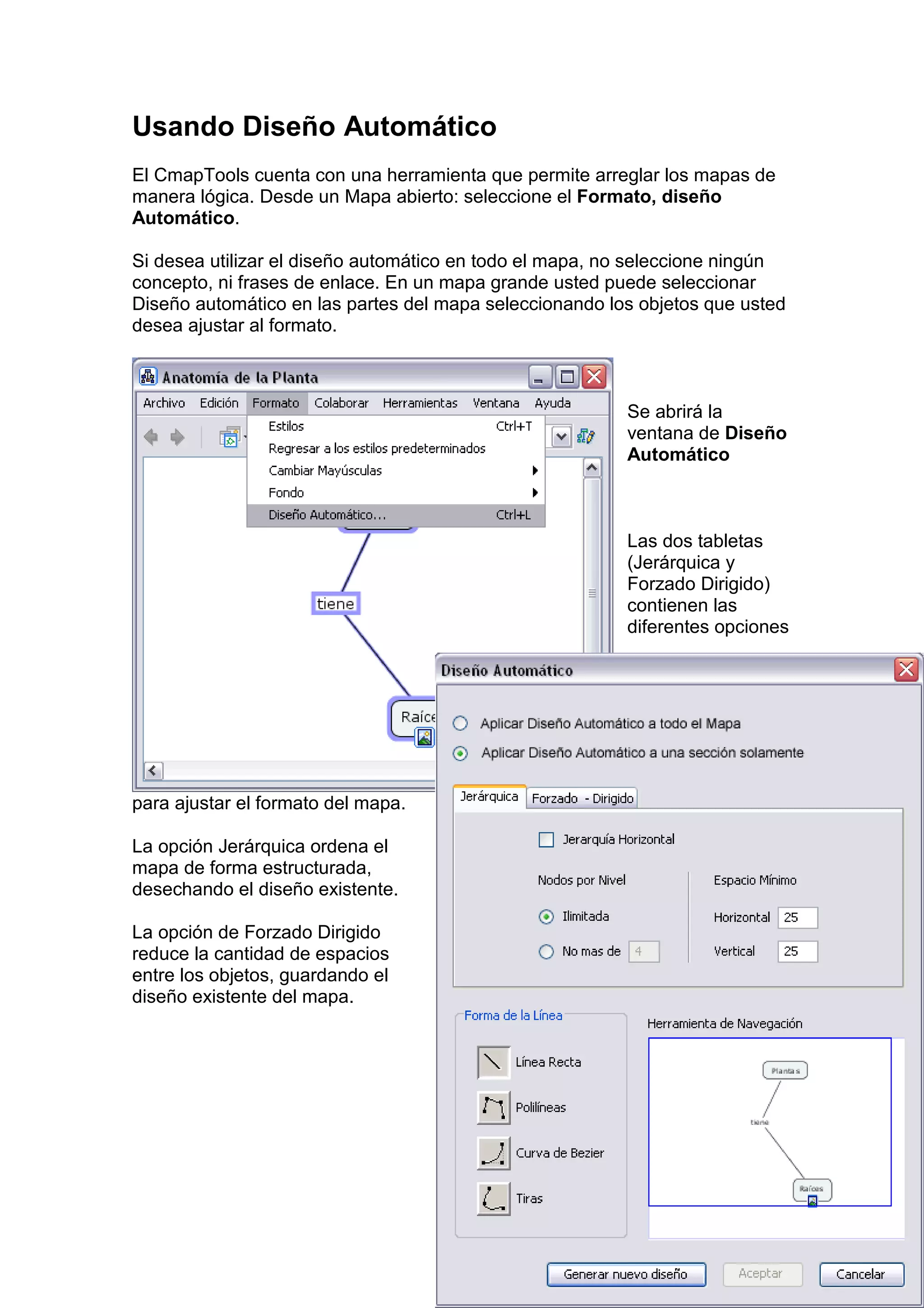 Usando Diseño Automático
El CmapTools cuenta con una herramienta que permite arreglar los mapas de
manera lógica. Desde un Mapa abierto: seleccione el Formato, diseño
Automático.

Si desea utilizar el diseño automático en todo el mapa, no seleccione ningún
concepto, ni frases de enlace. En un mapa grande usted puede seleccionar
Diseño automático en las partes del mapa seleccionando los objetos que usted
desea ajustar al formato.



                                                         Se abrirá la
                                                         ventana de Diseño
                                                         Automático



                                                         Las dos tabletas
                                                         (Jerárquica y
                                                         Forzado Dirigido)
                                                         contienen las
                                                         diferentes opciones




para ajustar el formato del mapa.

La opción Jerárquica ordena el
mapa de forma estructurada,
desechando el diseño existente.

La opción de Forzado Dirigido
reduce la cantidad de espacios
entre los objetos, guardando el
diseño existente del mapa.
 