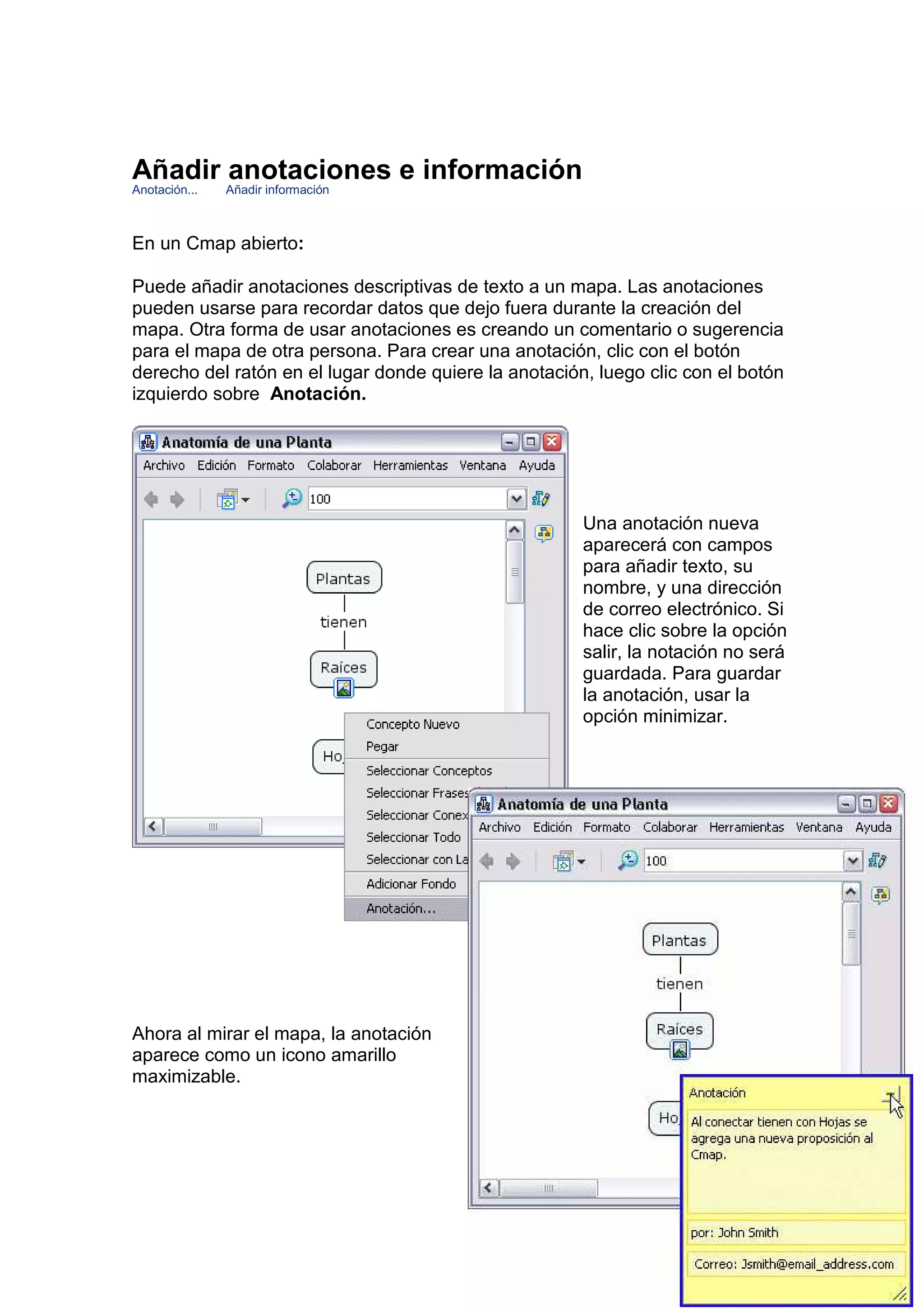 Añadir anotaciones e información
Anotación...   Añadir información



En un Cmap abierto:

Puede añadir anotaciones descriptivas de texto a un mapa. Las anotaciones
pueden usarse para recordar datos que dejo fuera durante la creación del
mapa. Otra forma de usar anotaciones es creando un comentario o sugerencia
para el mapa de otra persona. Para crear una anotación, clic con el botón
derecho del ratón en el lugar donde quiere la anotación, luego clic con el botón
izquierdo sobre Anotación.




                                                       Una anotación nueva
                                                       aparecerá con campos
                                                       para añadir texto, su
                                                       nombre, y una dirección
                                                       de correo electrónico. Si
                                                       hace clic sobre la opción
                                                       salir, la notación no será
                                                       guardada. Para guardar
                                                       la anotación, usar la
                                                       opción minimizar.




Ahora al mirar el mapa, la anotación
aparece como un icono amarillo
maximizable.
 