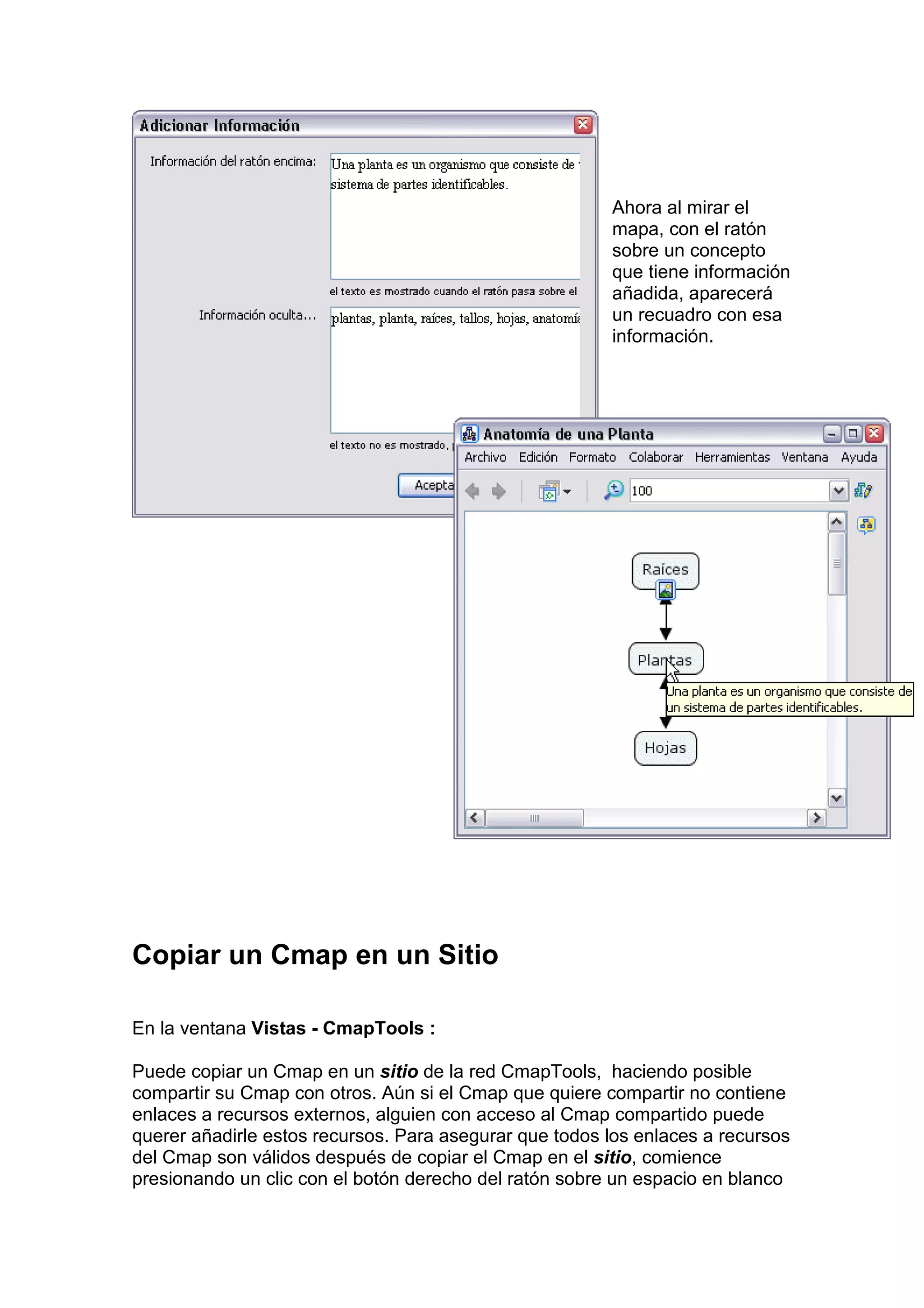 Ahora al mirar el
                                                        mapa, con el ratón
                                                        sobre un concepto
                                                        que tiene información
                                                        añadida, aparecerá
                                                        un recuadro con esa
                                                        información.




Copiar un Cmap en un Sitio

En la ventana Vistas - CmapTools :

Puede copiar un Cmap en un sitio de la red CmapTools, haciendo posible
compartir su Cmap con otros. Aún si el Cmap que quiere compartir no contiene
enlaces a recursos externos, alguien con acceso al Cmap compartido puede
querer añadirle estos recursos. Para asegurar que todos los enlaces a recursos
del Cmap son válidos después de copiar el Cmap en el sitio, comience
presionando un clic con el botón derecho del ratón sobre un espacio en blanco
 
