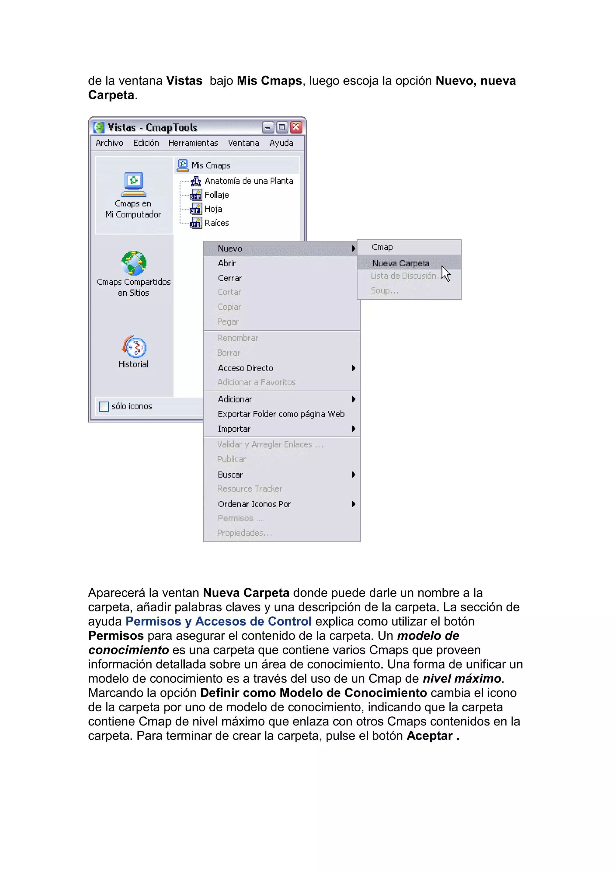 de la ventana Vistas bajo Mis Cmaps, luego escoja la opción Nuevo, nueva
Carpeta.




Aparecerá la ventan Nueva Carpeta donde puede darle un nombre a la
carpeta, añadir palabras claves y una descripción de la carpeta. La sección de
ayuda Permisos y Accesos de Control explica como utilizar el botón
Permisos para asegurar el contenido de la carpeta. Un modelo de
conocimiento es una carpeta que contiene varios Cmaps que proveen
información detallada sobre un área de conocimiento. Una forma de unificar un
modelo de conocimiento es a través del uso de un Cmap de nivel máximo.
Marcando la opción Definir como Modelo de Conocimiento cambia el icono
de la carpeta por uno de modelo de conocimiento, indicando que la carpeta
contiene Cmap de nivel máximo que enlaza con otros Cmaps contenidos en la
carpeta. Para terminar de crear la carpeta, pulse el botón Aceptar .
 