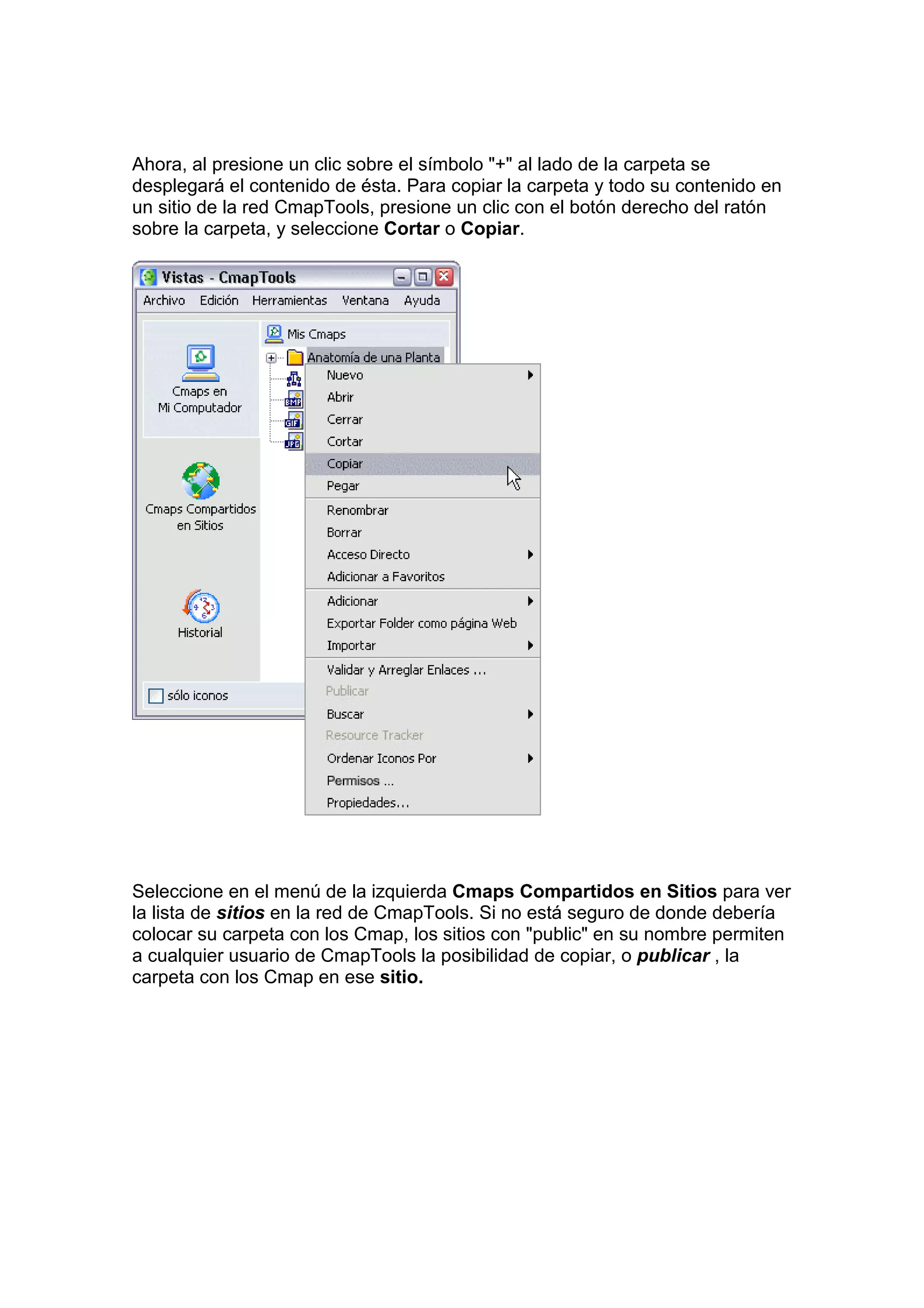 Ahora, al presione un clic sobre el símbolo "+" al lado de la carpeta se
desplegará el contenido de ésta. Para copiar la carpeta y todo su contenido en
un sitio de la red CmapTools, presione un clic con el botón derecho del ratón
sobre la carpeta, y seleccione Cortar o Copiar.




Seleccione en el menú de la izquierda Cmaps Compartidos en Sitios para ver
la lista de sitios en la red de CmapTools. Si no está seguro de donde debería
colocar su carpeta con los Cmap, los sitios con "public" en su nombre permiten
a cualquier usuario de CmapTools la posibilidad de copiar, o publicar , la
carpeta con los Cmap en ese sitio.
 