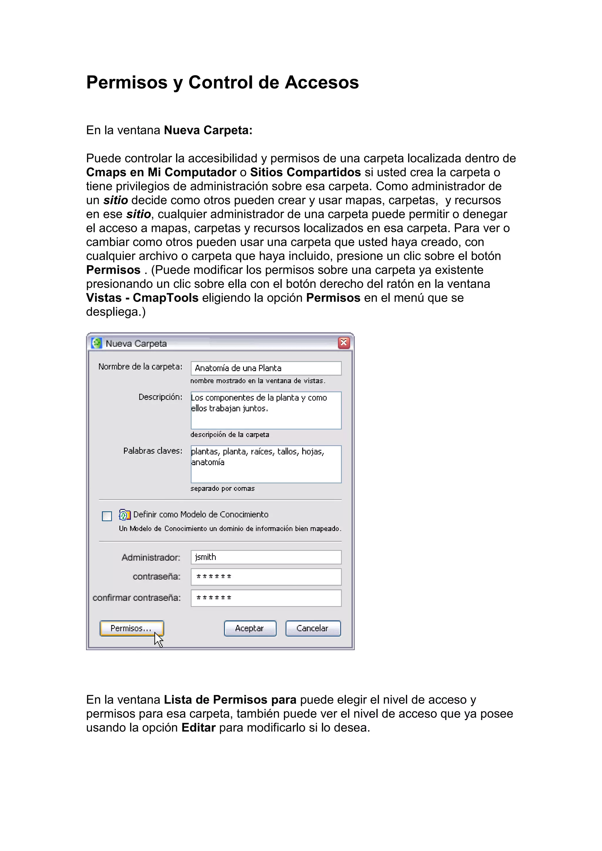 Permisos y Control de Accesos

En la ventana Nueva Carpeta:

Puede controlar la accesibilidad y permisos de una carpeta localizada dentro de
Cmaps en Mi Computador o Sitios Compartidos si usted crea la carpeta o
tiene privilegios de administración sobre esa carpeta. Como administrador de
un sitio decide como otros pueden crear y usar mapas, carpetas, y recursos
en ese sitio, cualquier administrador de una carpeta puede permitir o denegar
el acceso a mapas, carpetas y recursos localizados en esa carpeta. Para ver o
cambiar como otros pueden usar una carpeta que usted haya creado, con
cualquier archivo o carpeta que haya incluido, presione un clic sobre el botón
Permisos . (Puede modificar los permisos sobre una carpeta ya existente
presionando un clic sobre ella con el botón derecho del ratón en la ventana
Vistas - CmapTools eligiendo la opción Permisos en el menú que se
despliega.)




En la ventana Lista de Permisos para puede elegir el nivel de acceso y
permisos para esa carpeta, también puede ver el nivel de acceso que ya posee
usando la opción Editar para modificarlo si lo desea.
 