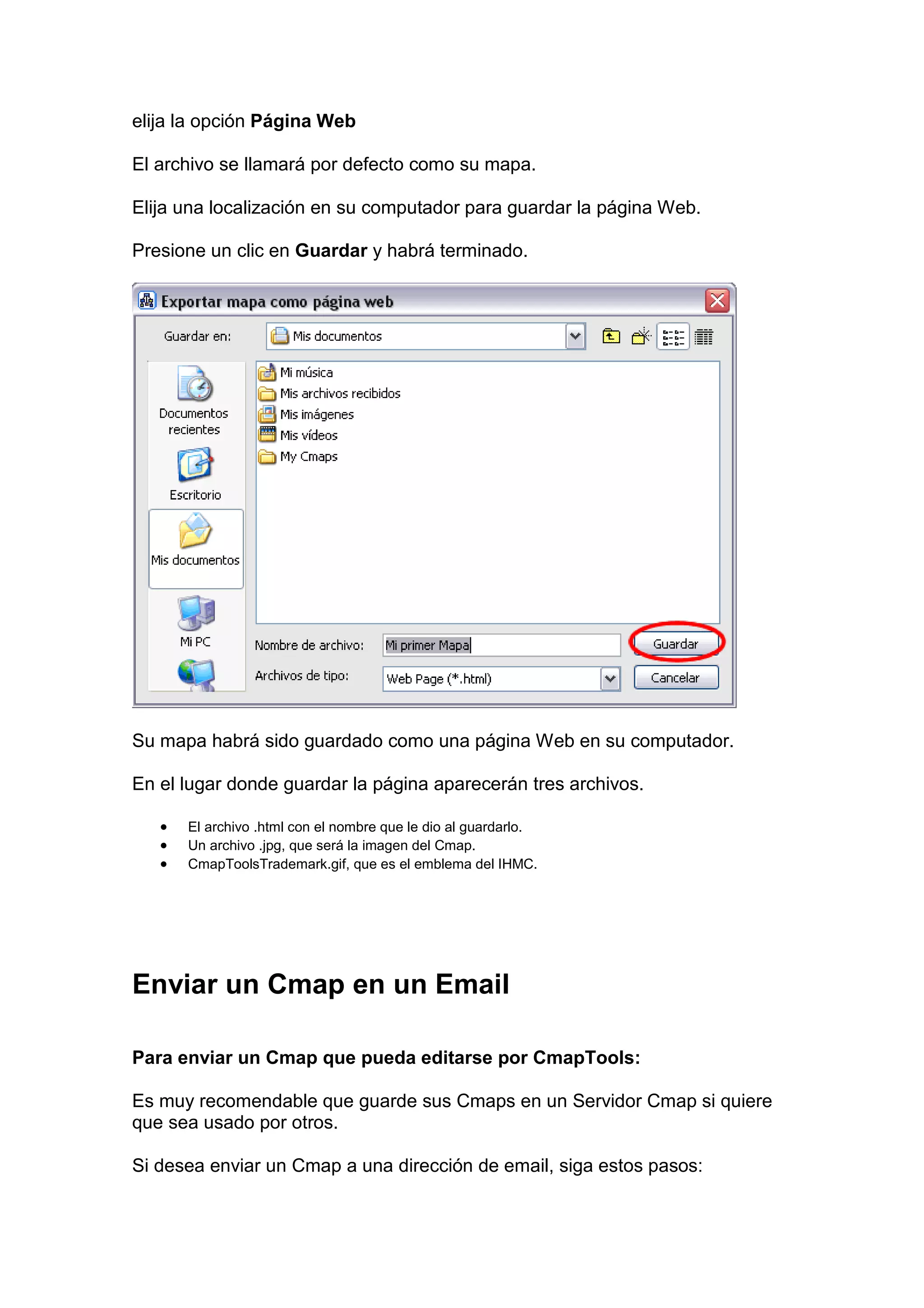 elija la opción Página Web

El archivo se llamará por defecto como su mapa.

Elija una localización en su computador para guardar la página Web.

Presione un clic en Guardar y habrá terminado.




Su mapa habrá sido guardado como una página Web en su computador.

En el lugar donde guardar la página aparecerán tres archivos.

   •   El archivo .html con el nombre que le dio al guardarlo.
   •   Un archivo .jpg, que será la imagen del Cmap.
   •   CmapToolsTrademark.gif, que es el emblema del IHMC.




Enviar un Cmap en un Email

Para enviar un Cmap que pueda editarse por CmapTools:

Es muy recomendable que guarde sus Cmaps en un Servidor Cmap si quiere
que sea usado por otros.

Si desea enviar un Cmap a una dirección de email, siga estos pasos:
 
