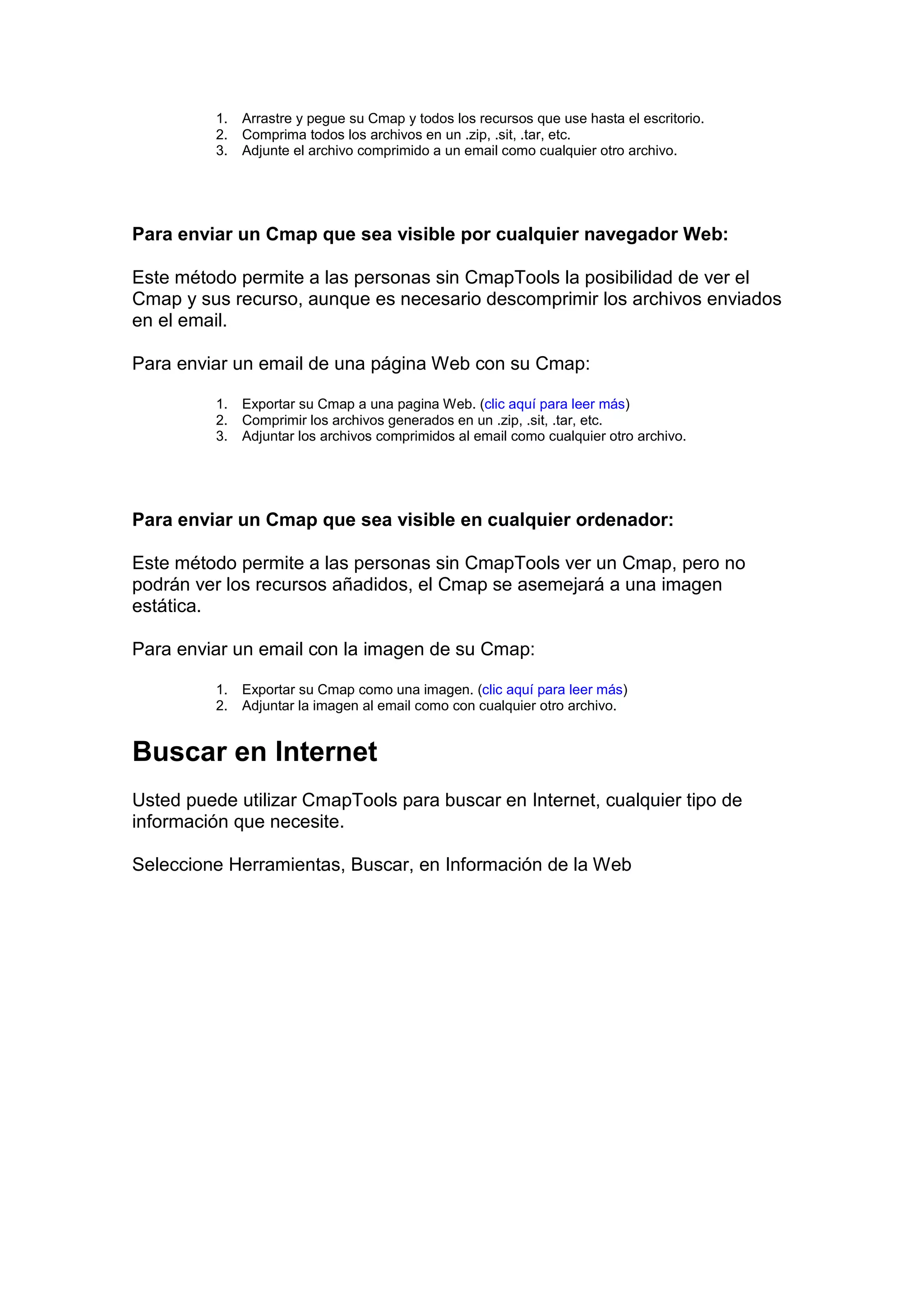 1.   Arrastre y pegue su Cmap y todos los recursos que use hasta el escritorio.
          2.   Comprima todos los archivos en un .zip, .sit, .tar, etc.
          3.   Adjunte el archivo comprimido a un email como cualquier otro archivo.




Para enviar un Cmap que sea visible por cualquier navegador Web:

Este método permite a las personas sin CmapTools la posibilidad de ver el
Cmap y sus recurso, aunque es necesario descomprimir los archivos enviados
en el email.

Para enviar un email de una página Web con su Cmap:

          1.   Exportar su Cmap a una pagina Web. (clic aquí para leer más)
          2.   Comprimir los archivos generados en un .zip, .sit, .tar, etc.
          3.   Adjuntar los archivos comprimidos al email como cualquier otro archivo.




Para enviar un Cmap que sea visible en cualquier ordenador:

Este método permite a las personas sin CmapTools ver un Cmap, pero no
podrán ver los recursos añadidos, el Cmap se asemejará a una imagen
estática.

Para enviar un email con la imagen de su Cmap:

          1.   Exportar su Cmap como una imagen. (clic aquí para leer más)
          2.   Adjuntar la imagen al email como con cualquier otro archivo.


Buscar en Internet
Usted puede utilizar CmapTools para buscar en Internet, cualquier tipo de
información que necesite.

Seleccione Herramientas, Buscar, en Información de la Web
 