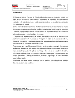 TIPO DE DOCUMENTO
MANUAL DE ORGANIZAÇÃO
Nº
SMS-MPASS-002
EDIÇÃO
ANTERIOR ATUAL
01
SISTEMA
SERVIÇOS DE SAÚDE SUS CONTAGEM
SUBSISTEMA / PROCESSO
Manual de Processamento de Artigos em Serviços de
Saúde
SECRETARIA MUNICIPAL DE SAÚDE - SMS
Av. General David Sarnoff, 3113 – Cidade Industrial - Contagem/MG - CEP 32210-110
E-mail: saude@contagem.mg.gov.br 1
Apresentação
O Manual de Rotinas Técnicas de Esterilização do Município de Contagem, editado em
2004, surgiu a partir da verificação do crescimento e magnitude de atendimentos
realizados pela rede de atenção à saúde e da necessidade de se padronizar rotinas de
processamento de artigos.
Com a finalidade de acompanhar e atualizar as diretrizes no processamento de artigos
em serviços de saúde foi constituído em 2010, pela Secretaria Municipal de Saúde de
Contagem, o grupo de estudos em processamento de artigos em serviços de saúde com
objetivo de atualizar a primeira edição do manual.
O atual manual, “Processamento de Artigos em Serviços de Saúde” é destinado aos
profissionais de saúde do município de Contagem em todos os níveis de assistência,
possuindo informações e normatizações técnicas atualizadas sobre condutas a cerca do
processamento de artigos em serviços de saúde.
Ao considerar que a qualidade da assistência é fundamentada na proteção dos usuários
e da equipe assistencial, este manual busca apresentar aspectos teóricos e técnicos do
processo de limpeza, desinfecção e esterilização dos artigos de assistência à saúde,
informações básicas sobre infra-estrutura, medidas relacionadas à biossegurança, ao
campo operacional – instruções normativas, e sobre a organização de uma Central de
Material Esterilizado.
Esperamos com este manual contribuir para a melhoria da qualidade da atenção
dispensada aos nossos usuários.
 