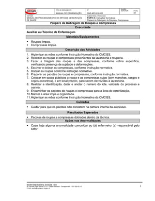 TIPO DE DOCUMENTO
MANUAL DE ORGANIZAÇÃO
Nº
SMS-MOHCA-002
EDIÇÃO
ANTERIOR ATUAL
01
SISTEMA
MANUAL DE PROCESSAMENTO DE ARTIGOS EM SERVIÇOS
DE SAÚDE
SUBSISTEMA / PROCESSO
PARTE II: Instruções Normativas
Preparo de Dobragem de Roupas e Compressas
Preparo de Dobragem de Roupas e Compressas
SECRETARIA MUNICIPAL DE SAÚDE - SMS
Av. General David Sarnoff, 3113 – Cidade Industrial - Contagem/MG - CEP 32210-110
E-mail: saude@contagem.mg.gov.br
1
Executante
Auxiliar ou Técnico de Enfermagem
Materiais/Equipamentos
 Roupas limpas.
 Compressas limpas.
Descrição das Atividades
1. Higienizar as mãos conforme Instrução Normativa da CMCISS.
2. Receber as roupas e compressas provenientes da lavanderia e rouparia.
3. Fazer a triagem das roupas e das compressas, conforme rotina específica,
verificando presença de sujidade e deformações.
4. Escovar e dobrar as compressas, conforme instrução normativa.
5. Dobrar as roupas conforme instrução normativa.
6. Preparar os pacotes de roupas e compressas, conforme instrução normativa.
7. Colocar em sacos plásticos a roupa e as compressas sujas (com manchas, rasgos e
copos estranhos), e em local próprio, para serem devolvidas à lavanderia.
8. Realizar a identificação, datar e anotar o número do lote, validade do processo e
assinar.
9. Encaminhar os pacotes de roupas e compressas para a área de esterilização.
10.Manter a área limpa e organizada.
11.Higienizar as mãos conforme Instrução Normativa da CMCISS.
Cuidados
 Cuidar para que os pacotes não encostem na câmara interna da autoclave.
Resultados Esperados
 Pacotes de roupas e compressas dobrados dentro da técnica.
Ações nas Anormalidades
 Caso haja alguma anormalidade comunicar ao (à) enfermeiro (a) responsável pelo
setor.
 