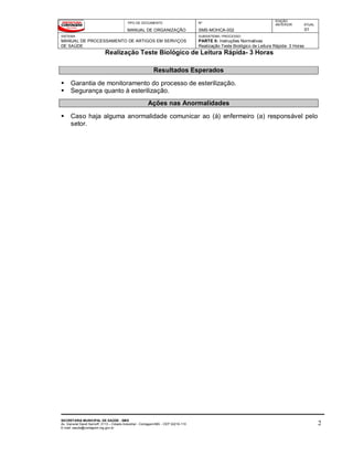TIPO DE DOCUMENTO
MANUAL DE ORGANIZAÇÃO
Nº
SMS-MOHCA-002
EDIÇÃO
ANTERIOR ATUAL
01
SISTEMA
MANUAL DE PROCESSAMENTO DE ARTIGOS EM SERVIÇOS
DE SAÚDE
SUBSISTEMA / PROCESSO
PARTE II: Instruções Normativas
Realização Teste Biológico de Leitura Rápida- 3 Horas
Realização Teste Biológico de Leitura Rápida- 3 Horas
SECRETARIA MUNICIPAL DE SAÚDE - SMS
Av. General David Sarnoff, 3113 – Cidade Industrial - Contagem/MG - CEP 32210-110
E-mail: saude@contagem.mg.gov.br
2
Resultados Esperados
 Garantia de monitoramento do processo de esterilização.
 Segurança quanto à esterilização.
Ações nas Anormalidades
 Caso haja alguma anormalidade comunicar ao (à) enfermeiro (a) responsável pelo
setor.
 