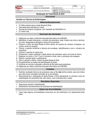 TIPO DE DOCUMENTO
MANUAL DE ORGANIZAÇÃO
Nº
SMS-MOHCA-002
EDIÇÃO
ANTERIOR ATUAL
01
SISTEMA
MANUAL DE PROCESSAMENTO DE ARTIGOS EM SERVIÇOS
DE SAÚDE
SUBSISTEMA / PROCESSO
PARTE II: Instruções Normativas
Realização do Teste Bowie & Dick
Realização do Teste Bowie & Dick
SECRETARIA MUNICIPAL DE SAÚDE - SMS
Av. General David Sarnoff, 3113 – Cidade Industrial - Contagem/MG - CEP 32210-110
E-mail: saude@contagem.mg.gov.br
1
Executante
Auxiliar ou Técnico de Enfermagem
Materiais/Equipamentos
 01 folha própria para o teste Bowie & Dick.
 Fita teste para autoclave a vapor.
 Pacote de campos cirúrgicos, com medidas de 30x30x50 cm.
 01 cesto inox.
Descrição das Atividades
1. Higienizar as mãos conforme Instrução Normativa da CMCISS.
2. Identificar o teste colocando o número da autoclave, data, horário de início e término
do ciclo, temperatura atingida e nome do funcionário.
3. Colocar a folha de teste Bowie & Dick dentro do pacote de campos cirúrgicos, ao
centro, entre os campos.
4. Fechar o pacote conforme a técnica do envelope, identificando-o com o número da
autoclave.
5. Colocar o pacote no cesto inox.
6. Posicionar o cesto contendo o teste dentro da autoclave vazia, em cima do dreno.
7. Realizar um ciclo a 134 º C por 3 minutos e meio, sem o processo de secagem.
8. Retirar o pacote após o esfriamento.
9. Abrir o pacote e retirar a folha de teste Bowie & Dick.
10.Complementar os dados de identificação do teste.
11.Verificar se ocorreu coloração uniforme da fita teste para autoclave.
12.Higienizar as mãos conforme Instrução Normativa da CMCISS.
Cuidados
 Solicitar avaliação técnica da autoclave caso a fita não tenha corado, pois isto indica
que não houve completa remoção do ar da câmara.
 Recomenda-se a realização do teste Bowie e Dick diariamente no primeiro ciclo de
esterilização em autoclave fria, alto vácuo, com a câmara fria e vazia.
Resultados Esperados
 Segurança quanto à esterilização.
 Garantia do monitoramento do processo de esterilização.
Ações nas Anormalidades
 Caso haja alguma anormalidade comunicar ao (à) enfermeiro (a) responsável pelo
setor.
 
