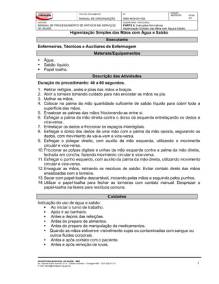 TIPO DE DOCUMENTO
MANUAL DE ORGANIZAÇÃO
Nº
SMS-MOHCA-002
EDIÇÃO
ANTERIOR ATUAL
01
SISTEMA
MANUAL DE PROCESSAMENTO DE ARTIGOS EM SERVIÇOS
DE SAÚDE
SUBSISTEMA / PROCESSO
PARTE II: Instruções Normativas
Higienização Simples das Mãos com Água e Sabão
Higienização Simples das Mãos com Água e Sabão
SECRETARIA MUNICIPAL DE SAÚDE - SMS
Av. General David Sarnoff, 3113 – Cidade Industrial - Contagem/MG - CEP 32210-110
E-mail: saude@contagem.mg.gov.br
1
Executante
Enfermeiros, Técnicos e Auxiliares de Enfermagem
Materiais/Equipamentos
 Água.
 Sabão líquido.
 Papel toalha.
Descrição das Atividades
Duração do procedimento: 40 a 60 segundos.
1. Retirar relógios, anéis e jóias das mãos e braços.
2. Abrir a torneira tomando cuidado para não encostar as mãos na pia.
3. Molhar as mãos.
4. Colocar na palma da mão quantidade suficiente de sabão líquido para cobrir toda a
superfície das mãos.
5. Ensaboar as palmas das mãos friccionando-as entre si.
6. Esfregar a palma da mão direita contra o dorso da esquerda entrelaçando os dedos e
vice-versa.
7. Entrelaçar os dedos e friccionar os espaços interdigitais.
8. Esfregar o dorso dos dedos de uma mão com a palma da mão oposta, segurando os
dedos, com movimento de vai-e-vem e vice-versa.
9. Esfregar o polegar direito, com auxilio da mão esquerda, utilizando o movimento
circular e vice-versa.
10.Friccionar as polpas digitais e unhas da mão esquerda contra a palma da mão direita,
fechada em concha, fazendo movimento circular e vice-versa.
11.Esfregar o punho esquerdo, com auxilio da palma da mão direita, utilizando movimento
circular e vice-versa.
12.Enxaguar as mãos, retirando os resíduos de sabão. Evitar contato direto das mãos
ensaboadas com a torneira.
13.Secar com papel-toalha descartável, iniciando pelas mãos e seguindo pelos punhos.
14.Utilizar o papel-toalha para fechar as torneiras com contato manual. Desprezar o
papel-toalha na lixeira para resíduos comuns.
Cuidados
Indicação do uso de água e sabão:
 Ao iniciar o turno de trabalho.
 Após ir ao banheiro.
 Antes e depois das refeições.
 Antes do preparo de alimentos.
 Antes do preparo de manipulação de medicamentos.
 Quando as mãos estiverem visivelmente sujas ou contaminadas com sangue ou
outros fluidos corporais.
 Antes e após contato com o paciente.
 Antes e após remoção de luvas.
 