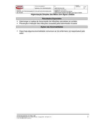 TIPO DE DOCUMENTO
MANUAL DE ORGANIZAÇÃO
Nº
SMS-MOHCA-002
EDIÇÃO
ANTERIOR ATUAL
01
SISTEMA
MANUAL DE PROCESSAMENTO DE ARTIGOS EM SERVIÇOS
DE SAÚDE
SUBSISTEMA / PROCESSO
PARTE II: Instruções Normativas
Higienização Simples das Mãos com Água e Sabão
Higienização Simples das Mãos com Água e Sabão
SECRETARIA MUNICIPAL DE SAÚDE - SMS
Av. General David Sarnoff, 3113 – Cidade Industrial - Contagem/MG - CEP 32210-110
E-mail: saude@contagem.mg.gov.br
2
Resultados Esperados
 Interromper a cadeia de transmissão de infecções veiculadas ao contato.
 Prevenção e redução das infecções causadas pela transmissão cruzada.
Ações nas Anormalidades
 Caso haja alguma anormalidade comunicar ao (à) enfermeiro (a) responsável pelo
setor.
 