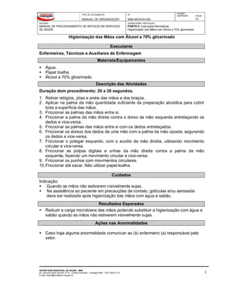 TIPO DE DOCUMENTO
MANUAL DE ORGANIZAÇÃO
Nº
SMS-MOHCA-002
EDIÇÃO
ANTERIOR ATUAL
01
SISTEMA
MANUAL DE PROCESSAMENTO DE ARTIGOS EM SERVIÇOS
DE SAÚDE
SUBSISTEMA / PROCESSO
PARTE II: Instruções Normativas
Higienização das Mãos com Álcool a 70% glicerinado
Higienização das Mãos com Álcool a 70% glicerinado
SECRETARIA MUNICIPAL DE SAÚDE - SMS
Av. General David Sarnoff, 3113 – Cidade Industrial - Contagem/MG - CEP 32210-110
E-mail: saude@contagem.mg.gov.br
1
Executante
Enfermeiros, Técnicos e Auxiliares de Enfermagem
Materiais/Equipamentos
 Água.
 Papel toalha.
 Álcool a 70% glicerinado.
Descrição das Atividades
Duração dom procedimento: 20 a 30 segundos.
1. Retirar relógios, jóias e anéis das mãos e dos braços.
2. Aplicar na palma da mão quantidade suficiente da preparação alcoólica para cobrir
toda a superfície das mãos.
3. Friccionar as palmas das mãos entre si.
4. Friccionar a palma da mão direita contra o dorso da mão esquerda entrelaçando os
dedos e vice-versa.
5. Friccionar as palmas das mãos entre si com os dedos entrelaçados.
6. Friccionar os dorsos dos dedos de uma mão com a palma da mão oposta, segurando
os dedos e vice-versa.
7. Friccionar o polegar esquerdo, com o auxílio da mão direita, utilizando movimento
circular e vice-versa.
8. Friccionar as polpas digitais e unhas da mão direita contra a palma da mão
esquerda, fazendo um movimento circular e vice-versa.
9. Friccionar os punhos com movimentos circulares.
10.Friccionar até secar. Não utilizar papel-toalha.
Cuidados
Indicação:
 Quando as mãos não estiverem visivelmente sujas.
 Na assistência ao paciente em precauções de contato, gotículas e/ou aerossóis
deve ser realizada após higienização das mãos com água e sabão.
Resultados Esperados
 Reduzir a carga microbiana das mãos podendo substituir a higienização com água e
sabão quando as mãos não estiverem visivelmente sujas.
Ações nas Anormalidades
 Caso haja alguma anormalidade comunicar ao (à) enfermeiro (a) responsável pelo
setor.
 