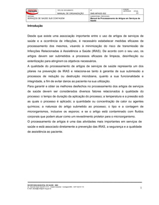 TIPO DE DOCUMENTO
MANUAL DE ORGANIZAÇÃO
Nº
SMS-MPASS-002
EDIÇÃO
ANTERIOR ATUAL
01
SISTEMA
SERVIÇOS DE SAÚDE SUS CONTAGEM
SUBSISTEMA / PROCESSO
Manual de Processamento de Artigos em Serviços de
Saúde
SECRETARIA MUNICIPAL DE SAÚDE - SMS
Av. General David Sarnoff, 3113 – Cidade Industrial - Contagem/MG - CEP 32210-110
E-mail: saude@contagem.mg.gov.br 1
Introdução
Desde que existe uma associação importante entre o uso de artigos de serviços de
saúde e a ocorrência de infecções, é necessário estabelecer medidas eficazes de
processamento dos mesmos, visando à minimização do risco de transmissão de
Infecções Relacionadas à Assistência a Saúde (IRAS). De acordo com o seu uso, os
artigos devem ser submetidos a processos eficazes de limpeza, desinfecção ou
esterilização para atingirem os objetivos necessários.
A qualidade do processamento de artigos de serviços de saúde representa um dos
pilares na prevenção de IRAS e relaciona-se tanto à garantia de sua submissão a
processos de redução ou destruição microbiana, quanto a sua funcionalidade e
integridade, a fim de evitar danos ao paciente na sua utilização.
Para garantir e obter os melhores desfechos no processamento dos artigos de serviços
de saúde devem ser considerados diversos fatores relacionados à qualidade do
processo: o tempo de duração da aplicação do processo; a temperatura e a pressão sob
as quais o processo é aplicado; a quantidade ou concentração de calor ou agentes
químicos; a natureza do artigo submetido ao processo; o tipo e a contagem de
microrganismos, inclusive os esporos; e se o artigo está contaminado com fluidos
corporais que podem atuar como um revestimento protetor para o microorganismo.
O processamento de artigos é uma das atividades mais importantes em serviços de
saúde e está associado diretamente a prevenção das IRAS, a segurança e a qualidade
de assistência ao paciente.
 