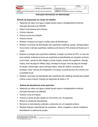 TIPO DE DOCUMENTO
MANUAL DE ORGANIZAÇÃO
Nº
SMS-MOHCA-002
EDIÇÃO
ANTERIOR ATUAL
01
SISTEMA
MANUAL DE PROCESSAMENTO DE ARTIGOS EM SERVIÇOS
DE SAÚDE
SUBSISTEMA / PROCESSO
PARTE III: Instruções Normativas em Odontologia
Instruções Normativas em Odontologia
SECRETARIA MUNICIPAL DE SAÚDE - SMS
Av. General David Sarnoff, 3113 – Cidade Industrial - Contagem/MG - CEP 32210-110
E-mail: saude@contagem.mg.gov.br
1
Rotinas de preparação do campo de trabalho
 Higienizar as mãos com água e sabão líquido neutro e biodegradável conforme
Instrução Normativa da CMCISS.
 Calçar luvas grossas para limpeza.
 Colocar máscara.
 Colocar óculos de proteção.
 Colocar avental.
 Realizar a limpeza com água e sabão antes da desinfecção.
 Realizar o processo de desinfecção das superfícies metálicas: equipo, seringa-tríplice,
micro-motor e demais superfícies metálicas com álcool a 70% através da fricção por 3
vezes.
 Realizar a proteção das superfícies metálicas: proteger com filme de PVC, ou saco de
boca estreita, evitando-se tocar nas superfícies já desinfetadas por soluções químicas:
micro-motor, caneta de alta rotação e contra- ângulo, pontas dos sugadores, Seringa
tríplice, área da pega do refletor (alça), bandeja do equipo, área de pega da bandeja
do equipo. Observação: para a seringa tríplice, antes de realizar o processo de
proteção, cortar “canudo de refrigerante” e encaixar na parte que fica em contato com
a cavidade bucal.
 Realizar o processo de desinfecção das superfícies não metálicas (exceto para artigos
críticos e semi-críticos): Solução de hipoclorito de sódio a 1%.
Rotinas de atendimento entre pacientes
 Higienizar as mãos com água e sabão líquido neutro e biodegradável conforme
Instrução Normativa da CMCISS.
 Colocar a luva de limpeza.
 Colocar a caneta de alta rotação em movimento, por 15 segundos.
 Retirar as coberturas descartáveis.
 Remover os instrumentos cortantes e colocá-los em um recipiente próprio.
 Realizar limpeza e desinfecção da cuspideira - retirar o sugador e colocar substância
desinfetante no sistema de sucção.
 