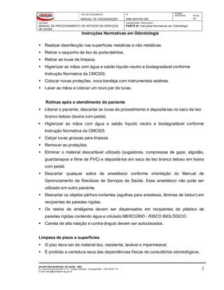 TIPO DE DOCUMENTO
MANUAL DE ORGANIZAÇÃO
Nº
SMS-MOHCA-002
EDIÇÃO
ANTERIOR ATUAL
01
SISTEMA
MANUAL DE PROCESSAMENTO DE ARTIGOS EM SERVIÇOS
DE SAÚDE
SUBSISTEMA / PROCESSO
PARTE III: Instruções Normativas em Odontologia
Instruções Normativas em Odontologia
SECRETARIA MUNICIPAL DE SAÚDE - SMS
Av. General David Sarnoff, 3113 – Cidade Industrial - Contagem/MG - CEP 32210-110
E-mail: saude@contagem.mg.gov.br
2
 Realizar desinfecção nas superfícies metálicas e não metálicas.
 Retirar o saquinho de lixo do porta-detritos.
 Retirar as luvas de limpeza.
 Higienizar as mãos com água e sabão líquido neutro e biodegradável conforme
Instrução Normativa da CMCISS.
 Colocar novas proteções, nova bandeja com instrumentais estéreis.
 Lavar as mãos e colocar um novo par de luvas.
Rotinas após o atendimento do paciente
 Liberar o paciente, descartar as luvas de procedimento e depositá-las no saco de lixo
branco leitoso (lixeira com pedal).
 Higienizar as mãos com água e sabão líquido neutro e biodegradável conforme
Instrução Normativa da CMCISS.
 Calçar luvas grossas para limpeza.
 Remover as proteções.
 Eliminar o material descartável utilizado (sugadores, compressas de gaze, algodão,
guardanapos e filme de PVC) e depositá-los em saco de lixo branco leitoso em lixeira
com pedal.
 Descartar qualquer sobra de anestésico conforme orientação do Manual de
Gerenciamento de Resíduos de Serviços de Saúde. Esse anestésico não pode ser
utilizado em outro paciente.
 Descartar os objetos pérfuro-cortantes (agulhas para anestesia, lâminas de bisturi) em
recipientes de paredes rígidas.
 Os restos de amálgama devem ser dispensados em recipientes de plástico de
paredes rígidas contendo água e rotulado MERCÚRIO - RISCO BIOLÓGICO.
 Caneta de alta rotação e contra-ângulo devem ser autoclavados.
Limpeza de pisos e superfícies
 O piso deve ser de material liso, resistente, lavável e impermeável.
 É proibida a varredura seca das dependências físicas de consultórios odontológicos.
 