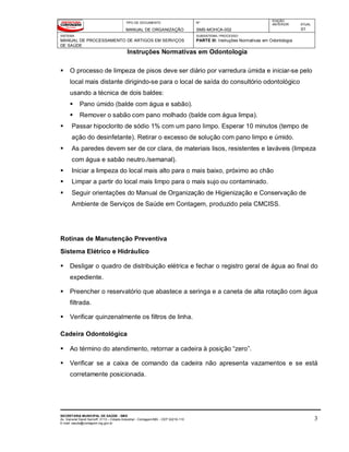 TIPO DE DOCUMENTO
MANUAL DE ORGANIZAÇÃO
Nº
SMS-MOHCA-002
EDIÇÃO
ANTERIOR ATUAL
01
SISTEMA
MANUAL DE PROCESSAMENTO DE ARTIGOS EM SERVIÇOS
DE SAÚDE
SUBSISTEMA / PROCESSO
PARTE III: Instruções Normativas em Odontologia
Instruções Normativas em Odontologia
SECRETARIA MUNICIPAL DE SAÚDE - SMS
Av. General David Sarnoff, 3113 – Cidade Industrial - Contagem/MG - CEP 32210-110
E-mail: saude@contagem.mg.gov.br
3
 O processo de limpeza de pisos deve ser diário por varredura úmida e iniciar-se pelo
local mais distante dirigindo-se para o local de saída do consultório odontológico
usando a técnica de dois baldes:
 Pano úmido (balde com água e sabão).
 Remover o sabão com pano molhado (balde com água limpa).
 Passar hipoclorito de sódio 1% com um pano limpo. Esperar 10 minutos (tempo de
ação do desinfetante). Retirar o excesso de solução com pano limpo e úmido.
 As paredes devem ser de cor clara, de materiais lisos, resistentes e laváveis (limpeza
com água e sabão neutro./semanal).
 Iniciar a limpeza do local mais alto para o mais baixo, próximo ao chão
 Limpar a partir do local mais limpo para o mais sujo ou contaminado.
 Seguir orientações do Manual de Organização de Higienização e Conservação de
Ambiente de Serviços de Saúde em Contagem, produzido pela CMCISS.
Rotinas de Manutenção Preventiva
Sistema Elétrico e Hidráulico
 Desligar o quadro de distribuição elétrica e fechar o registro geral de água ao final do
expediente.
 Preencher o reservatório que abastece a seringa e a caneta de alta rotação com água
filtrada.
 Verificar quinzenalmente os filtros de linha.
Cadeira Odontológica
 Ao término do atendimento, retornar a cadeira à posição “zero”.
 Verificar se a caixa de comando da cadeira não apresenta vazamentos e se está
corretamente posicionada.
 