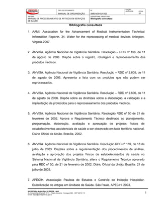 TIPO DE DOCUMENTO
MANUAL DE ORGANIZAÇÃO
Nº
SMS-MOHCA-002
EDIÇÃO
ANTERIOR ATUAL
01
SISTEMA
MANUAL DE PROCESSAMENTO DE ARTIGOS EM SERVIÇOS
DE SAÚDE
SUBSISTEMA / PROCESSO
Bibliografia consultada
Bibliografia consultada
SECRETARIA MUNICIPAL DE SAÚDE - SMS
Av. General David Sarnoff, 3113 – Cidade Industrial - Contagem/MG - CEP 32210-110
E-mail: saude@contagem.mg.gov.br
1
1. AAMI. Association for the Advancement of Medical Instrumentation Technical
Information Reportn. 34. Water for the reprocessing of medical devices Arlington,
Virginia.2007.
2. ANVISA. Agência Nacional de Vigilância Sanitária. Resolução – RDC nº 156, de 11
de agosto de 2006. Dispõe sobre o registro, rotulagem e reprocessamento dos
produtos médicos.
3. ANVISA. Agência Nacional de Vigilância Sanitária. Resolução – RDC nº 2.605, de 11
de agosto de 2006. Apresenta a lista com os produtos que não podem ser
reprocessados.
4. ANVISA. Agência Nacional de Vigilância Sanitária. Resolução – RDC nº 2.606, de 11
de agosto de 2006. Dispõe sobre as diretrizes sobre a elaboração, a validação e a
implantação de protocolos para o reprocessamento dos produtos médicos.
5. ANVISA. Agência Nacional de Vigilância Sanitária. Resolução RDC nº 50 de 21 de
fevereiro de 2002. Aprova o Regulamento Técnico destinado ao planejamento,
programação, elaboração, avaliação e aprovação de projetos físicos de
estabelecimentos assistenciais de saúde a ser observado em todo território nacional.
Diário Oficial da União. Brasília, 2002.
6. ANVISA. Agência Nacional de Vigilância Sanitária. Resolução RDC nº 189, de 18 de
julho de 2003. Dispões sobre a regulamentação dos procedimentos de análise,
avaliação e aprovação dos projetos físicos de estabelecimentos de saúde no
Sistema Nacional de Vigilância Sanitária, altera o Regulamento Técnico aprovado
pela RDC nº 50, de 21 de fevereiro de 2002. Diário Oficial da União, Brasília: 21 de
julho de 2003.
7. APECIH. Associação Paulista de Estudos e Controle de Infecção Hospitalar.
Esterilização de Artigos em Unidade de Saúde. São Paulo. APECIH. 2003.
 